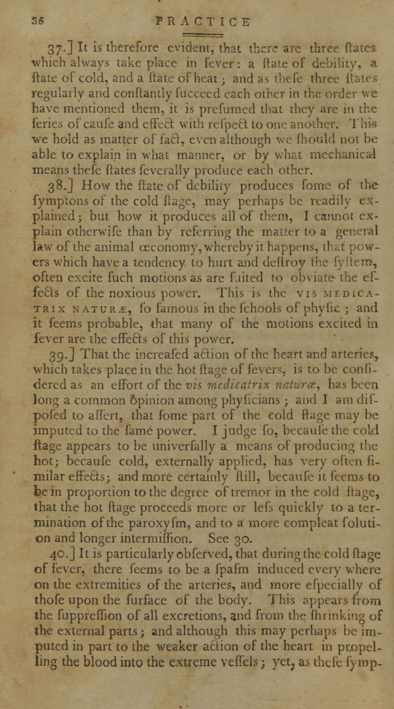 37.] It is therefore evident, that there arc three Rates ■which always take place in fever: a ilate of debility, a ftate of cold, and a ftate of heat; and as thefe three dates regularly and conftantly fuccecd each other in the order we have mentioned them, it is prefumcd that they are in the feries of caufe and cflecl with refpe6l to one another. I'his we hold as matter of fa61, even although we fliould not be able to explain in what manner, or by what mechanical means thefe ftates fcverally produce each other. 38 J How the date of debility produces fome of the fymptons of the cold frage, may perhaps be readily ex- plained ; but how it produces all o-f them, I caimot ex- plain othcrwife than by referring the matter to a general law of the animal ceconomy, whereby it happens, that pow- ers which have a tendency to hurt and deitroy the fyitem, often excite fuch motions as are fuited to obviate the ef- fe61s of the noxious power. This is the vis medica- TRix NATURAE, fo famous in thefchools of phyhc ; and it feems probable, that many of the motions excited in fever are the effefts of this power. 39,] That the increafed action of the heart and arteries, which takes place in the hot ftage of fevers, is to be confi- dered as an efFort of the vis medicatrix naturcc^ has been long a common opinion among phyiicians ; and I am dif- pofed to allert, that fome part of the cold ftage may be imputed to the fame power. I judge fo, becaufe the cold ftage appears to be univerfally a means of producing the hot; becaufe cold, externally applied, has very often fi- milar effetls; and more certainly ilill, becaufe it feems to be in proportion to the degree of tremor in the cold ftage, ihat the hot ftage proceeds more or lefs quickly to a ter- mination of the paroxyfm, and to a! more compleat foluti- on and longer intermiftion. See 30. 40.] It is particularly obferved, that during the cold ftage of fever, there feems to be a fpafm induced every where on the extremities of the arteries, and more efpecially of thofe upon the furface of the body. This appears from^ the fuppreflion of all excretions, ^nd from the fhrinking of the external parts; and although this may perhaps be im- puted in part to the weaker a6iion of the heart in propel- ling the blood into the extreme vefiels; yctj as thefe fymp-