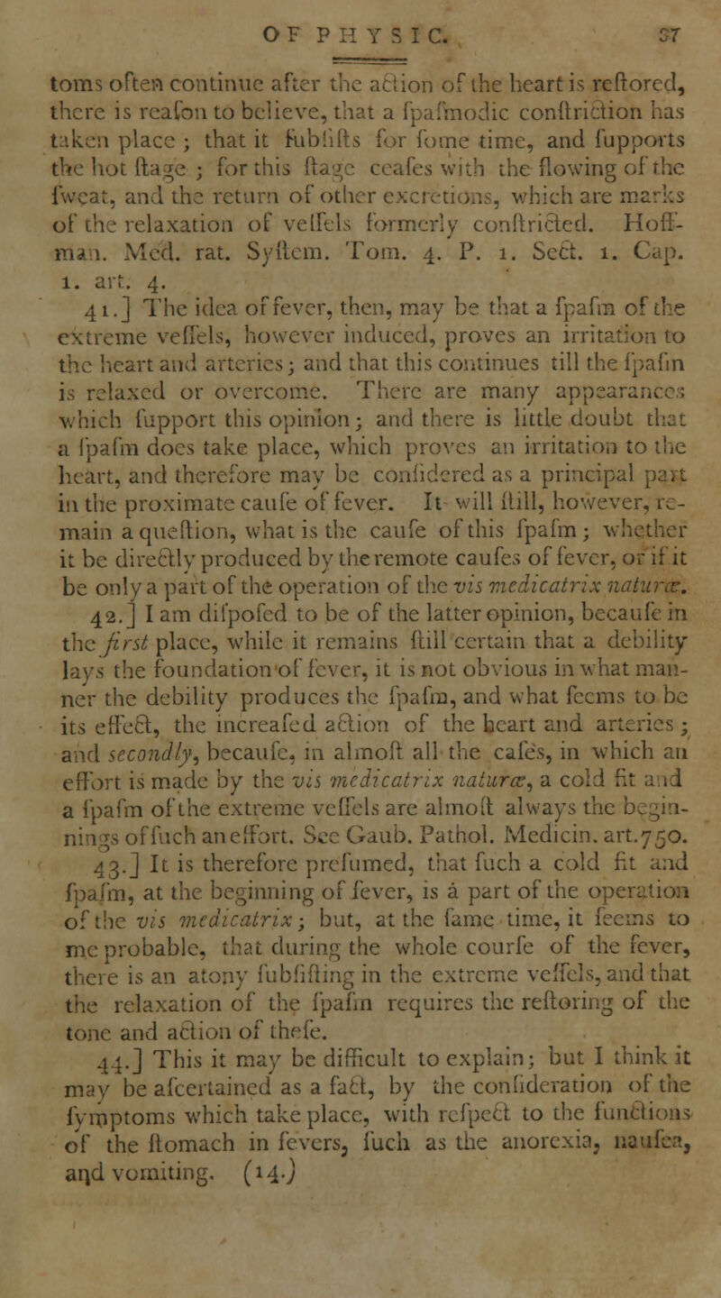 toms often contiiuie after the action of the heart is reftored, there is reafou to believe, that a fpafmodic condridion has t'lkcii place ; that it Ribfifts for fome time, and fupports the hot llage ; for this ftagc ceafes with the flowing of the fwcat, and the return of other excretions, which are marks of the relaxation of velfels formerly conllricled. Hoff- man. Med. rat. Syllem, Tom. 4. P. 1. Sect. 1. Cap. 1. art. 4. 41. J The idea of fever, then, may be that a fpafra of the extreme veflels, however induced, proves an irritation to the heart and arteries; and that this coritinues till the fpafm is relaxed or overcome. There are many appearance:; -which fapport this opinion; and there is little doubt that a I'pafm does take place, which proves an irritation to the heart, and therefore may be coniidcred as a principal part in the proximate caufe of fever. It will ilill, however, re- main a qiieftion, what is the caufe of this fpafm; whether it be dire6llv produced by the remote caufes of fever, or if it be only a part of the operation of tlie vis medicatrix naturcT. 42.] I am difpofed to be of the latter opinion, becaufe in the first place, while it remains fliil certain that a debility lays the foundation of fever, it is not obvious in what man- ner the debility produces the fpafm, and what fecms to be its effect, the increafed aBJon of the heart and arteries; and secondly^ becaufe, ni almoft all the cafes, in which an effort is made by the vis medicatrix natures^ a cold fit and a fpafm of the extreme veffels are almoit always the begin- nings offuch an effort. See Gaub. Pathol. Medicin. art.750. 43.J It is therefore prcfumed, that fuch a cold fit and fpafm, at the beginning of fever, is a part of the operation of the VIS 7nedicatrix; but, at the fame time, it leems to me probable, that during the whole courfe of the fever, there is an atony fubfifling in the extreme veffels, and that the relaxation of the fpafm requires the reftoring of die tone and aClion of thefe. 44.] This it may be difficult to explain; but I think it may be afcertained as a fa6t, by the confideration of tiie fyrpptoms which take place, with refpe6l to the functions of the ftomach in fevers, luch as the anorexia, naufea, arjd vomiting, (14O