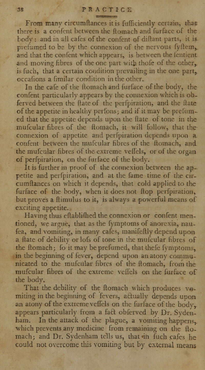 From many circumftances it is fufficiently ecrtai-n, thati there is a confent between the flomach and furfacc of the body: and in all cafes of the confent of diftant parts, it is prcfumed to be by the connexion of the nervous fyiiem^ and that the confent which appears, is between the ieiuient an.d moving fibres of the one part witb thofe of the other,, is fuch, that a certain condition prevaihng in the one part, occahons a fimilar condition in the other. In the cafe of the flomach and furface of the body, the confent particularly appears by the connexion which is ob- ferved between the Hate of the perfpiration, and the ftate of the appetite in healthy perfons; and if it may be prelum- ed tliat the appetite depends upon the ftate of tone in the mufcular fibres of the (tomach, it will follow, that the- connexion of appetite and perfpiration depends upon a confent between the mufcular fibres of the llomach, and. the mufcular fibres of the extreme veilels, or of the organ of perfpiration, on the furface of the body. It is further in proof of the connexion between the ap- petite and perfpiration, and at the fame time of the cir- cumftances on which it depends, that cold applied to the furface of the body, when it does not ftop perfpiration, but proves a ftimulus to it, is always a powerful means of exciting appetite. Having thus cftablifhcd the connexion or confent men- tioned, we argue, that as the fymptoms of anorexia, nau- fea, and vomiting, in many cafes, manifeftly depend upon a ftate of debility or lofs of tone in the mufcular fibres of the ftomach; io it may beprefumed, thatthefe fymptoms, in the beginning of fever, depend upon an atony commu- nicated to the mufcular fibres of the ftomach, from the mufcular fibres of the extreme veftels on the furface of the body. That the debility of the ftomach which produces v©- raiting in the beginning of fevers, atfually depends upon an atony of the extreme veftels on the furlace of the body^ appears particularly frqra a fa6l obferved by Dr. Syden- ham. In the attack of the plague, a vomiting happens,. ^vhich prevents any medicine from remaining on the fto- mach; and Dr. Sydenham tells us, thatnn fuch cafes he could not overcome this vomiting but by external means