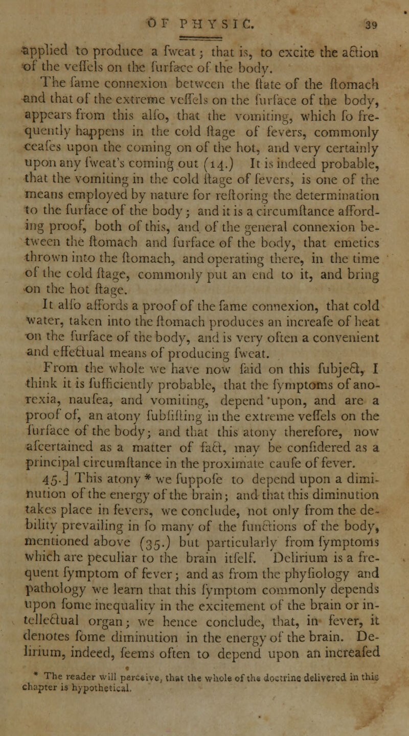 ■applied to produce a fwcat; that is, to excite the aftion •oi' the veircls on tl-ie {urfi«:c of the body. The fame connexion between the ftate of the ftomach and that of the extreme vcficli; on the fnrface of the body, appears from this alio, that the vomiting, which fo fre- quently ha4)pens in the cold ftage of fevers, commonly ceafes upon the coming on of the hot, and very certainly upon any Iweat's coming out (14.) It is indeed probable, that the vomiting m the cold itage of fevers, is one of the means employed by nature for reftoring the determination to the furface of the body; and it is a circumilance afford- ing proof, both of this, and of the general connexion be- tween the ftomach and furface of the body, that emetics thrown into the ftomach, and operating there, in the time of the cold ftage, commonly put an end to it, and bring on the hot ftage. It alio affords a proof of the fame connexion, that cold Water, taken into the ftomach produces an increafe of heat ■on the furface of the body, and is very often a convenient and effetiual means of producing fwcat. From the whole we have now faid on this fubjeft, I think, it is flifficiently probable, that the fyniptoms of ano- rexia, naufea, and vomiting, depend 'upon, and are a proof of, an atony fubfifUng in the extreme velTels on the furface of the body; and that this atony therefore, now afcertained as a matter of faft, may be confidered as a principal circuraftance in the proximate caufe of fever. 45. j This atony * we fuppofe to depend upon a dimi- nution of the energy of the brain; and that this diminution takes place in fevers, we conclude, not only from the de- bility prevailing in fo many of the funftions of the body, mentioned above (35.) but particularly from fymptoms which are peculiar to the brain itfelf. Delirium is a fre- quent fymptom of fever; and as from the phyfiology and pathology we learn that this fymptom commonly depends upon fome inequality in the excitement of the brain or in- tellectual organ; we hence conclude, that, in fever, it denotes fome diminution in the energy of the brain. De- lirium, indeed, feems often to depend upon an increafed « • The reader will perc*ive, that the whole of th« doctrine delivered in this chapter is hypothetical.