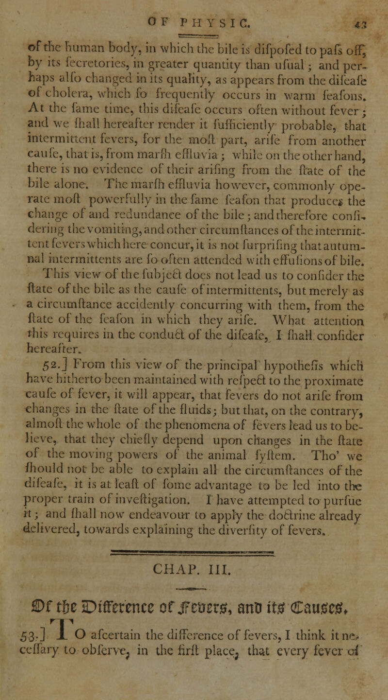 of die human body, in which the bile is difpofed to pafs off, by Its iecretories, in greater quantity than ufual; and per- haps alfo changed in its quality, as appears from the difcafc of cholera, which fo frequently occurs in warm feafons. At the lame time, this difcafc occurs often without fever ; and we fhall hereafter render it fufficiently probable, that intermittent fevers, for tlie moll part, arife from another caufe, that is, from marlh eifkivia ; while on the other hand, there is no evidence of their arifing from the flate of the bile alone. The marfii efHuvia however, commonly ope- rate moft powerfully in the fame feafon that producer the change of and redundance of the bile; and there fore confi, dering the vomiting, and other circnmftances of the intermit- tent fevers which here concur, it is not furprifing that autum- nal intermittents are fb often attended with eflufionsof bile. This view of the fubjcft docs not lead us to confidcr the ftate of the bile as the caufe of intermittents, but merely as a circumflance accidently concurring with them, from the ftate of the feafon in which they arife. What attention this requires in the conduct of die difcafc, I fhall confider hereafter. 52.] From this view of the principal hypothefis which have hitherto been maintained with refpetl to the proximate caufe of fever, it will appear, that fevers do not arife from changes in the ftate of the fluids; but that, on the contrary, almoft die whole of the phenomena of fevers lead us to be- lieve, that they chiefly depend upon changes in the ftate of the moving powers of the animal fyftem. Tho' we fliould not be able to explain all the circnmftances of the difcafc, it is at leaft of fome advantage to be led into the proper train of inveftigation. I have attempted to purfue it; and fhall now endeavourr to apply the dotlrine already delivered, towards explaining the diverfity of fevers. CHAP. III. S)f t6e JDifference otgtmis, ann its? Cau^cie?* 53.] X O afcertain the difference of fevers, I think itne. tcffary to obfervej in the firft place^ that every fever oi