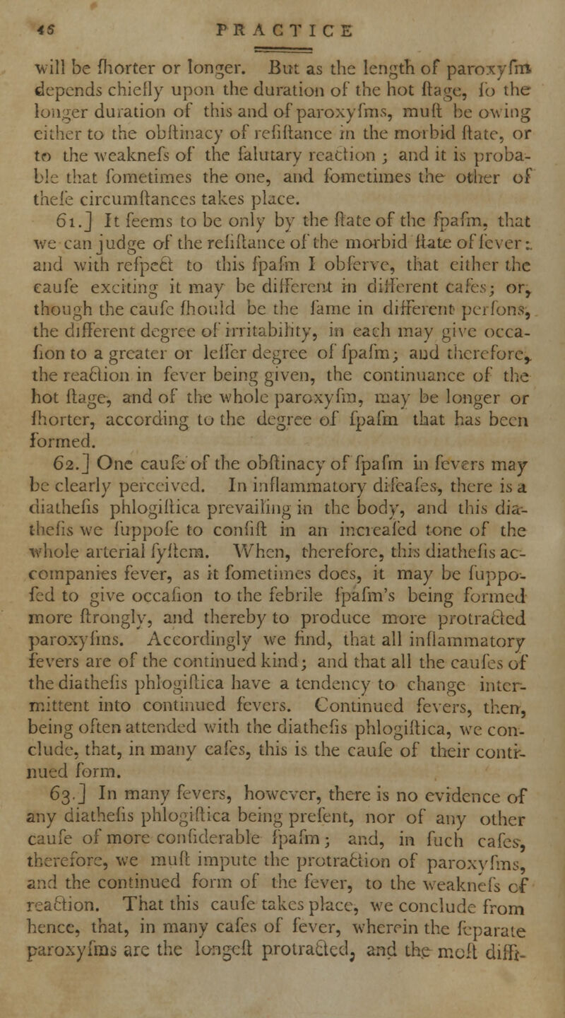 ■will be fliorter or longer. But as the length of paroxyfni depends chiefly upon the duration of the hot ftage, io the longer duration of this and of paroxysms, muft be owing either to the obflin.acy of rcfiflance in the morbid ftatc, or to the weaknefs of the falutary reaction ; and it is proba- ble that fometimes the one, and fomctiines the other of thele circumflances takes place. 61.J It feems to be only by the flate of the fpafm. that ■\ve can judge of the refinance of the morbid Itate of fever:. and with refpeft to this fpafm I obferve, that cither the caufe exciting it may be different in different cafes; or^ though the caufe fhould be the fame in different perfons, the diflferent degree of irritabihty, in each may give occa- fion to a greater or leffer degree of fpafm; and therefore^ the reaftion in fever being given, the continuance of the hot ftage, and of the whole paroxyfra, may be longer or fhorter, according to the degree of fpafm that has been formed. 62.] One caufe of the obflinacy of fpafm in fevers may be clearly perceived. In inflammatory difeafes, there is a diathefis phlogiffica prevailing in the body, and this dia-- thefis we fuppofe to confift in an increaf'ed tone of the whole arterial fyflem. When, therefore, this diathefis ac- companies fever, as it fometimes does, it may be fuppo- fed to give occafion to the febrile fpafm's being formed more flrongly, and thereby to produce more protratfed paroxyfms. Accordingly we find, that all inflammatory fevers are of the continued kind; and that all the caufes of the diathefis phlogiflica have a tendency to change inter- mittent into continued fevers. Contmued fevers, therr, being often attended with the diathefis phlogiflica, we con- clude, that, in many cafes, this is the caufe of their contr- nued form. 63.] In many fevers, however, there is no evidence of any diathefis phlogiflica being prefent, nor of any other caufe of more confiderable fpafm; and, in fuch cafcs^ therefore, we muft impute the protraction of paroxvfms, and the continued form of the fever, to the w^eaknefs cf reaction. That this caufe takes place, we conclude from hence, that, in many cafes of fever, wherein the fcparate paroxyfms are the longcft protraQcd^ and the moft diffi-