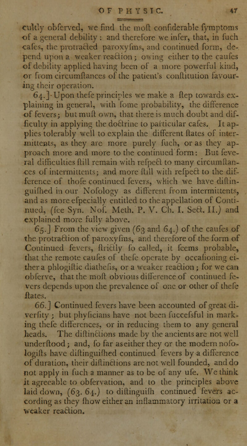 OF P PI Y S T C. 4r culdy obfcrvcd, we find the moft conHdevable fymptoms of a general debility : and therefore we infer, that, in fuch ■cafes, the piT)tracl;ed pavoxyfms, and continued form, de- pend upon a weaker reaOion j owing either to the caufes of debility applied having been of a more powerful kind, or from circumflances of the patient's conflitution favour- ing their operation. 64.]-Uponthefe principles we make a ftep towards ex- plaining in general, with fome probability, the difference of fevers; but muft own, that there is much doubt and dif- ficulty in applying the do6trine to particular cafes. It ap- plies tolerably well to explain the different ftatcs of inter- jnittents, as they are more purely fuch, or as they ap- proach more and more to the continued form: But feve- ral difncultics fhill remain with refpecl to many circumflan- ces of intermittentsj and more flill with refpecl to the dif- ference of thofe continued fevers, which we have diftin- guifiied in our Nofolojjy as different from intermittents, «ind as more efpeciallv entitled to the appellation of Conti- nued, (fee Syn. Nof. Meth. P. V. Ch. I. Setl. II.} and explained more fully above. 6^.] From the view given (63 and 64.) of the caufes of the protra6lion of paroxyfins, and therefore of the form of Continued fevers, flridly fo called, it feems probable, that the remote caufes of thefc operate by occahoning ei- ther a phlogiltic diathefis, or a weaker reaclion; for we can obferve, that the moft obvious difference of continued fe- vers depends upon the prevalence of one or other of thefe Hates. 66. J Continued fevers have been accounted of great di- vcrfity ; but phyhcians have not been fuccefsful in mark- ing thefe differences, or in reducing them to any general heads. The diftin^tions made by the ancients are not well underflood; and, fo far as either they or the modern nofo- logiffs have dillinguifhed continued fevers by a difference of duration, their dillinctions are not well founded, and do not apply in fuch a manner as to be of any ufe. We think it agreeable to obfervation, and to the principles above laid down, (63. 64.) to diftinguifh continued fevers ac- cording as they fhow either an inflammatory irritation or a weaker reatlion.