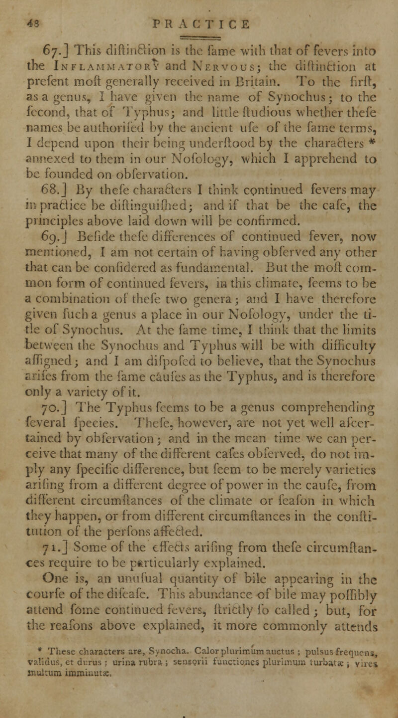 6^.] This diftiiiftion is the fame with that of fevers into the In FLAMiMATORY and Nervous J the diitinttion at prefent moft generally received in Britain. To the firft, as a genus, I have given the name of Synochns; to the fccond, that of Typhus; and little ftudious whether thefe names beauthorifed by the ancient ufe of the fame terms, I depend upon their being underflood by the charaflers * annexed to them in our Nofology, which I apprehend to be founded on obfervation. 68. j By thefe characters I think continued fevers may in pratticc be diflinguifiied; and if that be the cafe, the principles above laid down will be confirmed. 69. J Befide thefe differences of continued fever, now mentioned, I am not certain of having obferved any other that can be confidered as fundamental. But the moll com- mon form of continued fevers, in this climate, fcems to be a combination of thefe two genera; and I have therefore given fuch a geiuis a place in our Nofology, under the ti- tle of Synochus. At the fame time, I think that the limits between the Synochus and Typhus will be with difficulty afhgned; and I am difpofcd to believe, that the Synochus r.rifcs from the fame c^uies as the Typhus, and is therefore only a variety of it. 70.] The Typhus feems to be a genus comprehending fcveral fpecies. Thefe, however, are not yet well afcer- tained by obfervation ; and in the mean time we can per- ceive that many of the different cafes obferved, do not im- ply any fpecific difference, but fcem to be merely varieties arifing from a different degree of power in the caufc, from different circumflances of the climate or fcafon in which they happen, or from different circumflances in the confli- tution of the perfons affetled. 71. J Some of the effetls arifing from thefe circumflan- ces require to be particularly explained. One is, an unufual quantity of bile appearing in the courfe of the difeafe. This abundance of bile may poffibly attend fome continued fevers, flrictly ib called ; but, for the reafons above explained, it more commonly attends • These characters are, Synocha. Calorplurimumauctus ; pulsus frequens, validus, et dv.rus ; urina rubra ; seusprii fanctioiies plurimmn turbatje ; vires snultum immismtse.