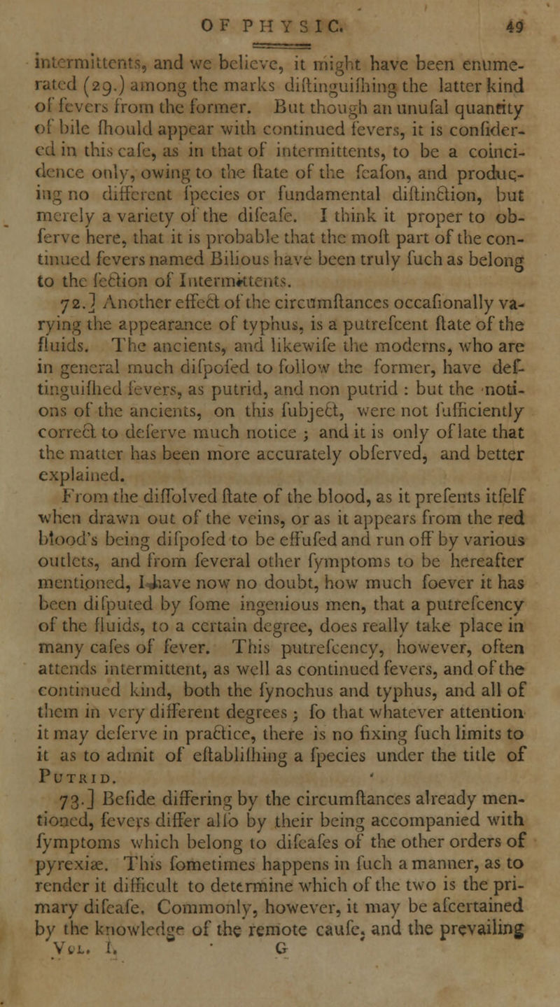 intermittcnts, and we believe, it might have been enume- rated (29.) among the marks diftinguiihing the latter kind oF fevers from the former. But though an unufal quanfity ot bile fhould appear with continued fevers, it is confider- cd in this cafe, as in that of intermittcnts, to be a coinci- dence only, owing to the ftate of the fcafon, and produq- ing no different fpecies or fundamental diftinftion, but merely a variety of the difcafe. I think it proper to ob- ferve here, that it is probable that the moft part of the con- tinued fevers named Bilious have been truly fuch as belong to the fecfion of Intermktents. 72.] Another effect of the circumftances occafionally va- rying the appearance of typhus, is a putrefcent ftate of the fluids. The ancients, and likewife the moderns, who are in general much difpofed to follow the former, have def- tinguiihed fevers, as putrid, and non putrid : but the noti- ons of the ancients, on this fubjeB, were not fulriciently correQ. to deferve much notice ; and it is only of late that the matter has been more accurately obferved, and better explained. From the diflolved ftate of the blood, as it prefents itfelf ■when drawn out of the veins, or as it appears from the red blood's being difpofed to be effufed and run off by various outlets, and from feveral other fymptoms to be hereafter mentioned, 14^ave now no doubt, how much foever it has been difputed by fome ingenious men, that a putrefcency of the fluids, to a certain degree, does really take place in many cafes of fever. This putrefcency, however, often attends intermittent, as well as continued fevers, and of the continued kind, both the fynochus and typhus, and all of them in very different degrees ; fo that whatever attention it may deferve in practice, there is no fixing fuch limits to it as to admit of eftablilhing a fpecies under the title of Putrid. 73.] Befide differing by the circumftances already men- tioned, fevers differ alio by their being accompanied with fymptoms which belong to difeafes of the other orders of pyrexias. This fometimes happens in fuch a manner, as to render it difficult to determine which of the two is the pri- mary difcafe. Commonly, however, it may be afcertained by the knowledge of the remote caufc. and the prevailing \\l, I. • G '