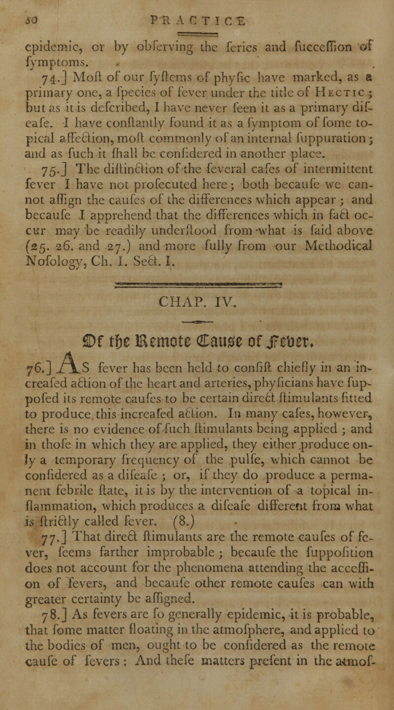 epidemic, or by obferving the fcrics and fucccITion of fymptoms. 74.J Moil of our fyftems of phyfic have marked, as a primary one, a Ipecies of fever under the title of Hectic ; but as it is defcribed, I have never feen it as a primary dif- eafe, -I have conflantly found it as a fymptom of fome to- pical affeQion, mod commonly of an internal fuppuration; and as fuch it fhall be conhdered in another place. 75. J The diflinclion of the feveral cafes of intermittent fever I have not profecuted here; both becaufe we can- not aflign the caufes of the differences which appear ; and becaufe J apprehend that the difPerences which in fatl oc- cur may be readily underltood from -what is faid above (25. 26. and -27.) and more -fully from our Methodical Nofology, Ch. 1. Sect. I. CHAP. IV. £Df tU Eemote Cause of jFei^sr^ 76.] XjLS fever has been held to confift chiefly in an in- creafed a£lion of the heart and arteries, pbyficians have fup- pofed its remote caufes to be certain dire6t: flimulants fitted to produce, this increafed atiion. In many cafes, however, there is no evidence of fuch flimulants being applied ; and in thofe in which they are applied, they either .produce on- ly a temporary frequency of the pulfe, which cannot be Gonfidered as a difeafe ; or, if they do produce a perma- nent febrile flate, it is by the intervention of a topical in- flammation, which produces a difeafe different from what is flriftly called fever. (8.) 77.] That direft flimulants are the remote caufes of fe- ver, feems farther improbable ; becaufe the fuppofition does not account for the phenomena attending the accefli- on of fevers, and becaufe other remote caufes can with greater certainty be afTigned. 78.] As fevers are fo generally epidemic, it is probable, that fome matter floating in the atmofphere, and applied to the bodies of men, ought to be coniidered as the remote caufe of fevers: And thefe matters prefent in the a-tmof-