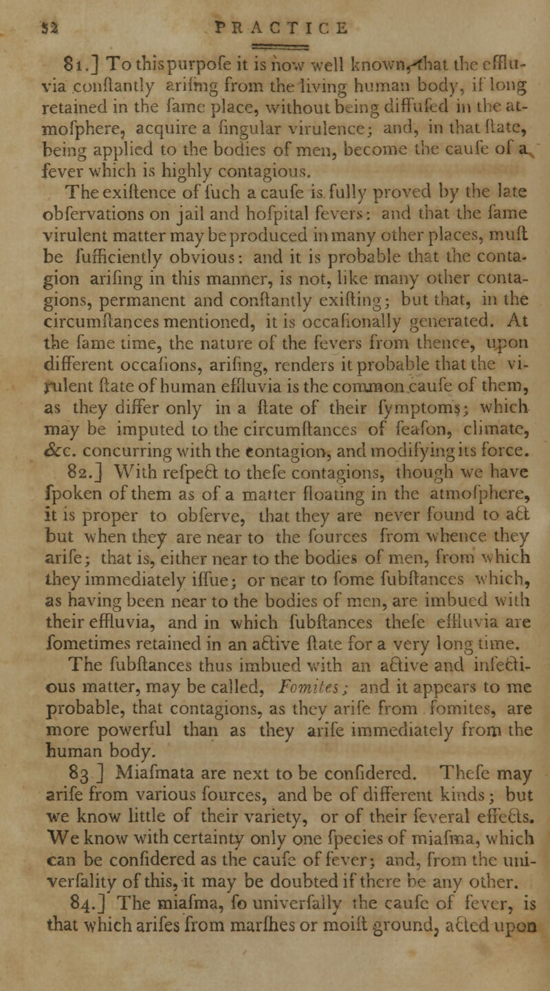 81,] To thispurpofe it is ho\v well known^fhat the efflu- via conflantly arilriig from the living human body, iflong retained in the fame place, without being diflufed in the at- mofphere, acquire a fmgular virulence; and, in that Hate, being applied to the bodies of men, become the caufe of a., fever which is highly contagious, Theexiftence of fuch a caufe is. fully proved by the late obfervations on jail and hofpital fevers: and that the fame virulent matter may be produced in many other places, mufl be fufficiently obvious: and it is probable that the conta- gion arifmg in this manner, is not, like many other conta- gions, permanent and conflantly exifting; but that, in the circumftances mentioned, it is occahonally generated. At the fame time, the nature of the fevers from thence, u^on different occahons, arifing, renders it probable that the vi- jrulent ftate of human effluvia is the comiBon caufe of them, as they differ only in a fi;ate of their fymptoms; which may be imputed to the circumftances of feafon, climate, Sec. concurring with the contagion, and modifying its force. 82.] With refpe8; to thefe contagions, though we have fpoken of them as of a matter floatmg in the atmofphere, it is proper to obferve, that they are never found to a6l but when they are near to the fources from whence they arife; that is, either near to the bodies of men, from which they immediately ilfue; or near to fome fubftanccs which, as having been near to the bodies of men, are imbued with their effluvia, and in which fubftances thefe effluvia are fometimes retained in an aftive ftate for a very long time. The fubftances thus imbued with an aBive and infeBi- ous matter, may be called, Fomites; and it appears to me probable, that contagions, as they arife from fomites, are more powerful than as they arife immediately from the human body, 83 ] Miafmata are next to be confidercd. Thefe may arife from various fources, and be of different kinds; but •we know little of their variety, or of their feveral effcds. We know with certainty only one fpecies of miafma, which can be confidered as the caufe of fever > and, from the uni- verfality of this, it may be doubted if there be any other. 84.] The miafma, fo univcrfally the caufe of fever, is that which arifes from marflies or moift ground, aQed upon