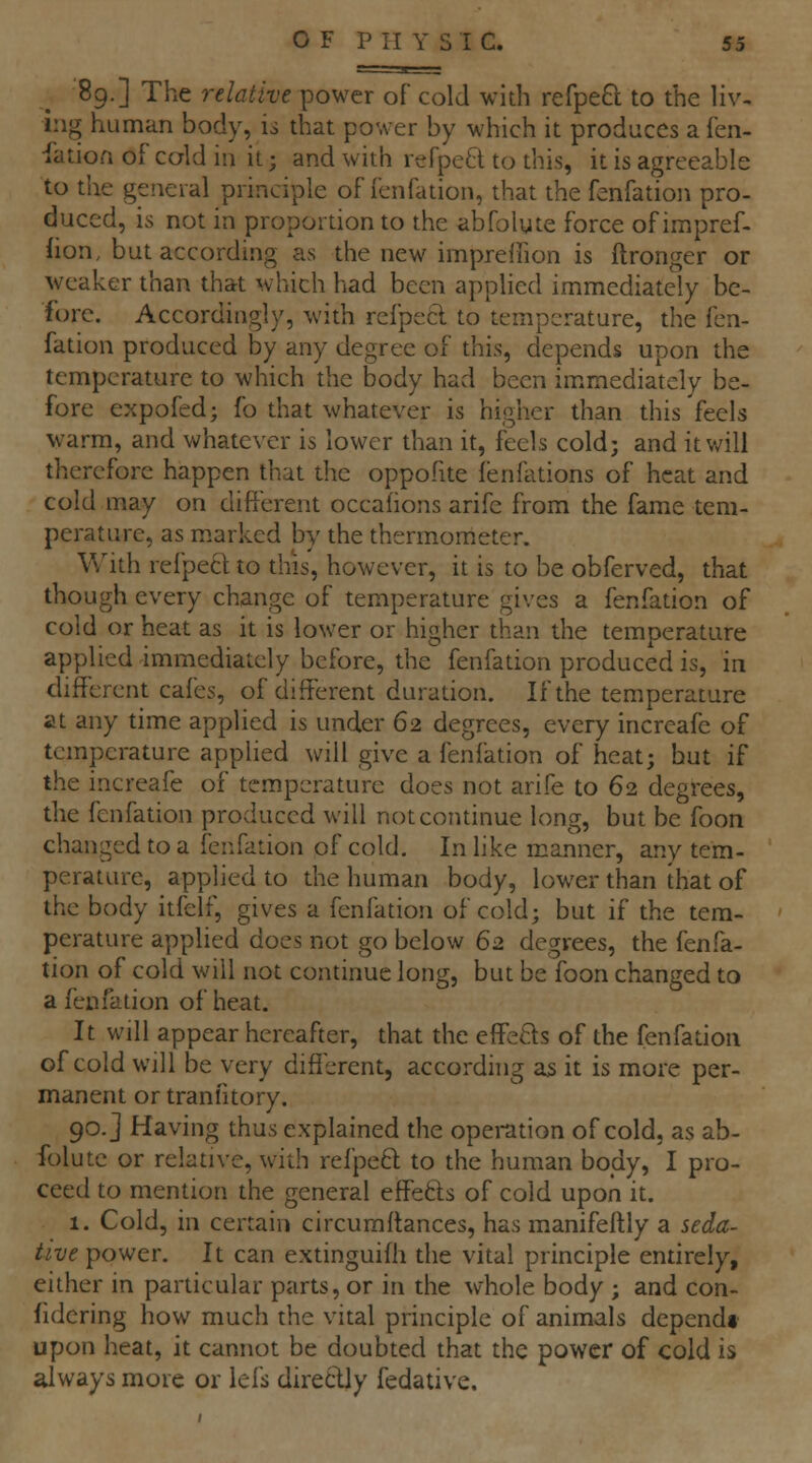 89.] The relative power of cold with refpeft to the liv- ing human body, is that power by which it produces a fen- iation of caldin it; and with refpe^l to this, it is agreeable to the general principle of fenfation, that the fenfation pro- duced, is not in proportion to the abfolute force of irapref- lion, but according as the new impreilion is ftronger or weaker than that which had been applied immediately be- fore. Accordingly, with rcfpecl to temperature, the fen- fation produced by any degree of this, depends upon the temperature to which the body had been immediately be- fore expofed; fo that whatever is higher than this feels warm, and whatever is lower than it, feels cold; and it will therefore happen that the oppofite ienfations of heat and cold may on different occafions arife from the fame tem- perature, as marked by the thermometer. With refpeft to this, however, it is to be obferved, that though every change of temperature gives a fenfation of cold or heat as it is lower or higher than the temperature applied immediately before, the fenfation produced is, in chfferent cafes, of different duration. If the temperature at any time applied is under 62 degrees, every increafe of temperature applied will give a fenfation of heat; but if the increafe of temperature does not arife to 62 degrees, the fenfation produced will not continue long, but be foon changed to a fenfation of cold. In like manner, any tem- perature, applied to the human body, lower than that of the body itfelf, gives a fenfation of cold; but if the tem- perature applied docs not go below 62 degrees, the fenfa- tion of cold will not continue long, but be foon changed to a fenfation of heat. It will appear hereafter, that the effe6ls of the fenfation of cold will be very different, according as it is more per- manent or tranl'itory. 90. J Having thus explained the operation of cold, as ab- folute or relative, with refpeft to the human body, I pro- ceed to mention the general effefts of cold upon it. 1. Cold, in certain circuraitances, has manifeftly a seda- tive power. It can extinguifh die vital principle entirely, either in particular parts, or in the whole body ; and con- fidering how much the vital principle of animals dependt upon heat, it cannot be doubted that the power of cold is always more or iefs direClly fedative.