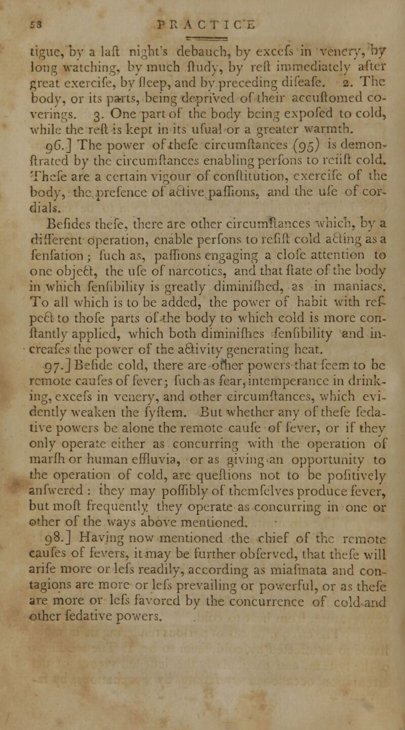 tiguc, by a laft nights debauch, by exccfs in vcncry, by long watching, by much Oudy, by reft immediately after great exercife, by fleep, and by preceding difeafe. 2. The body, or its parts, being depriVecl of their accuftomed co- verings. 3. One part of the body being expofed to cold, while the reft is kept in its ufualor a greater warmth. 96.] The power ofthefe circumftances (95} is demon- ftratcd by the circumftances enabling perfons to rei'ift cold, Thcfe are a certain vigour of conftitution, exercife of the body, thc,.prefcnce of attive paffions. and the ufe of cor- dials. Befides thefe, there are other circum^flances Vnich, by a difterent operation, enable perfons to rcfift cold a6ling as a fenfation ; fuch as, paffions engaging a clofe attention to one objett, the ufe of narcotics, and that ftate of the body in which fenhbility is greatly diminifiied, as in maniacs. To all which is to be added, the power of habit with ref- pe6l to thofe parts of-the body to which cold is more con- ftandy applied, which both diminifl^cs fenfibility and in- crcafes the power of the activity generating heat. 97.jBefide cold, there are oilier powers-that feem to be remote caufes of fever; fuch as fear, intemperance in drink- ing, cxcefs in veaery, and other circumftances, wljich evi- dently weaken the fyftem. But whether any of diefe feda- tive powers be alone the remote caufe of fever, or if they only operate cither as concurring with the operation of marfh or human effluvia, or as giving^an opportunity to the operadon of cold, are queftions not to be pofitively anfwered : they may poffibly of thcmfelves produce fever, but moft frequently they operate as concurring in one or other of the ways above mentioned. 98.] Having now mentioned the chief of the remote caufes of fevers, it may be further obferved, that thefe will arife more or lefs readily, according as miafmata and con- tagions are more or lefs prevailing or pov;erful, or as thefe are more or lefs favored by the concurrence of cold-and other fedative powers.