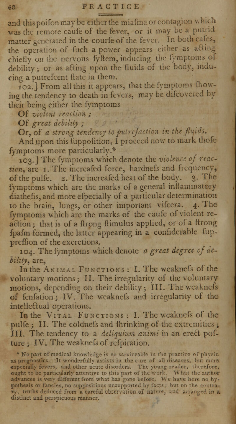 and thispoifonmaybe eitherthe miafma or contagion whicti was the remote caufe of the fever, or it may be a putrid matter generated in the courfe of the fever. In both cafes, the operation of fuch a power appears either as achng^ chiefly on the nervous fyftem, inducing the fymptoms ol debiHty; or as afting upon the fluids of the body, indu- cing a putrefcent Rate in them. 102.] From all this it appears, that the fymptoms fhow- ing the tendency to death in fevers, may be diicovered by their being either the fymptoms Of violent reaction ; Of great debility ; Or, of a strong tendency to putrefaction in the fluids. And upon this luppofition, I proceed now to mark thofe fymptoms more particularly.* 103.] The fymptoms which denote the violence of reac- tion, are 1. The increafed force, hardnefs and frequency, of the pulfe. 2. The increafed heat of the body. 3. The fymptoms which are the marks of a general inflammatory diathefis, and more efpecially of a particular deteim.ination to the brain, lungs, or other important vifcera. 4. The fymptoms which are the marks of the caufe of violent re- action ; that is of a ftrpng ftimulus applied, or of a flirong fpafm formed, the latter appearing in a confidcrable fup- prefTion of the excretions. 104. The fymptoms which denote a great degree of de- lility, are. In the Animal Functions : I. The weaknefs of the voluntary motions; II. The irregularity of the voluntary- motions, depending on their debility; III. The weaknels of fenfation; IV. The weaknefs and irregularity of the intelle6lual operations. In the Vital Functions : I. The weaknefs of the pulfe ; II. The coldnefs and fhrinking of the extremities ; III. The tendency to a deliquiwn animi in an eretl pof- ture ; IV. The weaknefs of refpiration. * No part of medical knowledge is so serviceable in the practice of physic as prognostics. It wonderfully assists in the cure of all diseases, Lnit mors especially fevers, and other acute disorders. The young reader, therefore, ought to be particularly attentive to this part of the v.'ork. \V^hat the author advances is very different from what has gone before. Vv'e have here no hy- pothesis or fancies, no suppositions unsupported by facts ; but on the contra- ry, truths deduced from a careful cb«erv^tion of nal'ire, vnd Xirrangetl in a distinct and perspicuous manner.