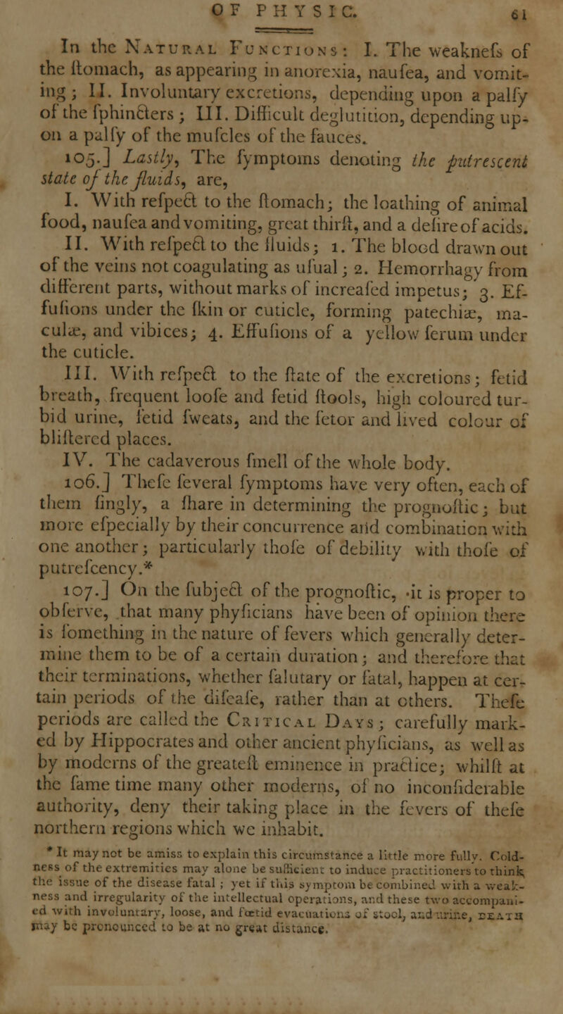 In the Natural Functions: I. The weaknefs of the llomach, as appearing in anorexia, naufea, and vomit- ing ; II. Involuntary excretions, depending upon a paliy of the fphinBers ; III. Difficult deglutition, depending up- on a pally of the mufcles of the fauces. 105.] Lastly^ The fymptoins denoting the putrescent state oj the Jluids, are, I. With refpeO: to the fiomach; the loathing of animal food, naufea and vomiting, great thirft, and a delireof acids. II. With refpe6lto the lluids; 1. The blood drawn out of the veins not coagulating as ufual j 2. Hemorrhagy from different parts, without marks of increafed impetus; 3. Ef. fufions under the (kin or cuticle, forming patechiae, ma- culic, and vibices; 4. Effufions of a yellow feruni under the cuticle. III. With rcfpeft to the ftate of the excretions; fetid breath, frequent loofe and fetid ftools, high coloured tur- bid urine, fetid fweats, and the fetor and lived colour of blillered places. IV. The cadaverous fmell of the whole body. 106.] Thefe feveral fymptoms have very often, each of them fingly, a fhare in determining the prognoftic; but more efpecially by their concurrence arid combination with one another; particularly thole of debility with thofe of putrefcency.* 107.] On the fubjetl of the prognoftic, -it is proper to obferve, .that many phyficians have been of opinion there is fomething in the nature of fevers which generally deter- mine them to be of a certain duration; and therefore that their terminations, whether falutary or fatal, happen at cer- tain periods of the difcafe, rather than at others. Thefe periods are called the Chitical Days; carefully mark- ed by Hippocrates and other ancient phyficians, as well as by moderns of the greateft eminence in praciice; whilft at the fame time many other moderns, of no inconfideiable authority, deny their taking place in the fevers of thefe northern regions which we inhabit. • It may not be amiss to explain this circumstance a little more fully. Cold- ness of the extremities may alone besufSeienr to induce practitioners to think; the issue of the disease fatal ; yet if this symptom be combined with a weak- ness and irregularity of the intellectual operations, and these two accompani- i-d with involuntary, loose, and foetid evacuations ox slocl^ aiid-.trine, eeaxii miy be prcncunccd to be at no great distance.