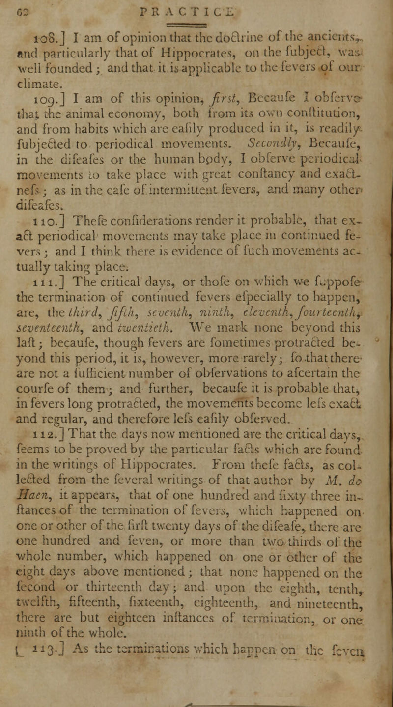 108. J I am of opinion that the do£lrine of the ancients, and pardcularly that of Hippocrates, on the fubjcd, was. well founded ; and that it is applicable to the fevers of our climate. 109.J I am of this opinion, first, Bccaufe I obfcrvc> that the animal economy, both irom its own conlUtudon, and from habits which are eafdy produced in it, is readily fubjeCied to periodical movements. Secondly, Becaufe, in the difeafes or the human bpdy, I obferve periodical rnovements i.o take place with great conftancy and exaft- nefs; as in the cafe of intermittent fevers, and many other difeafes. 110.] Thefe confiderations render it probable, that ex- afl periodical movements may take place in continued fe- vers ; and I think there is evidence of fuch movements ac- tually taking place. n 1.] The cridcal days, or thofe on which we fu.ppofe the termination of continued fevers efpecially to happen, are, xh^ third, fifth, seventh, ninth, eleventh, fourteenth, seventeenth, and tzueniieth. We mark none bevond this lad; becaufe, though fevers are fomedmes protracled be- yond this period, it is, however, more rarely; fo.thatthere' are not a fullicient num.ber of obfervadons to afcertain the courfe of them; and further, becaufe it is probable that, in fevers long protra6led, the movements become lefs exact and regular, and therefore lefs eafily obferved. 112. J That the days now mendoned are the critical days, feems to be proved by the particular fa6ls which are found in the writings of Hippocrates. From thefe fafts, as coi- lefled from the feveral writings of that author by M. c/<? Haen, it appears, that of one hundred and (ix-ty three in- ftances of the termination of fevers, which happened on one or other of the firll twenty days of the difeafe,. there arc one hundred and feven, or more than two thirds of the whole number, which happened on one or other of the eight days above mentioned; that none happened on the fecond or thirteenth day; and upon the eighth, tenth,, twelfth, fifteenth, fixteenth, eighteenth, and nineteenth, there are but eighteen inltances of termination, or one ninth of the whole. L 113.] As the tcrminadons which happen on the fcvcu