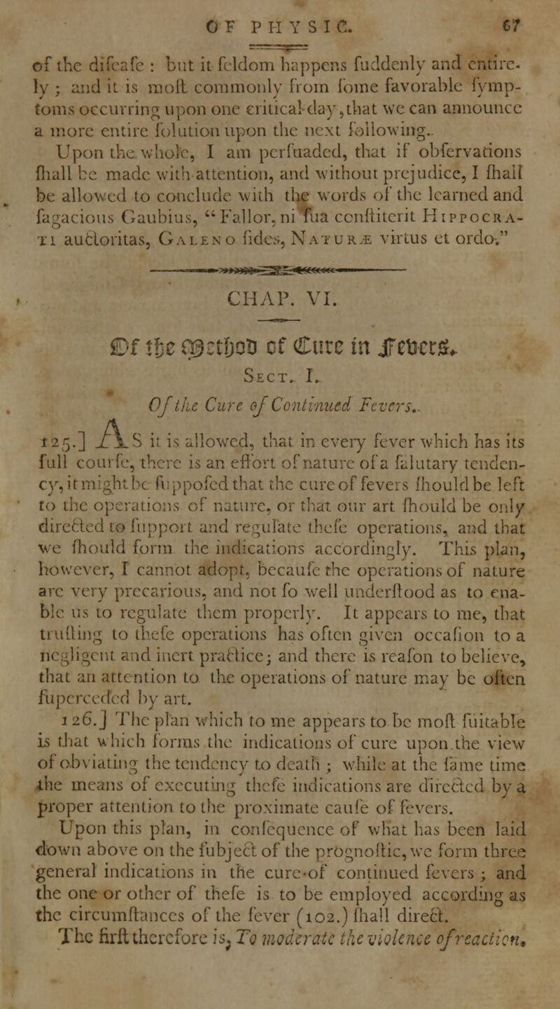OF P H Y S IC. C7 of the difcafe : but it fcldom happens fuddcnly and entire- ly ; and it is raoll commonly from Ibme favorable fymp- toms occurring upon one critical^day,that we can announce a more entire folutionupon the next following.. Upon the whole, I am perfuaded, that if obfervations fliall be made with attention, and without prejudice, I fhall be allowed to conclude with the words of the learned and fagacious Gaubius, Fallor, nitua ccnlliterit Hippocra- Ti audoritas, Galeno fides, Natur.e virtus et ordo. CHAP. VI. £)f tic e^iTtDoti cf Cure in iFeucrst- Sect. I.. Ofl/'ie Cure of Continued Fevers.. 125,] J: jlS it is allowed, that in eveiy fever which has its full courfe, there is an effort of nature of a falutary tenden- cy, it might be fuppofedthat the cure of fevers Ihouldbe left to the operations of nature, or that our art fhould be only diretted to fupport and regulate thefe operations, and that we fhould form the indications accordingly. This plan, however, I cannot adopt, becaufe the operations of nature are very precarious, and not fo well underftood as to ena- ble us to regulate tliem properly. It appears to me, that truding to thefe operations has often given occafion to a negligent and inert praHice; and there is reafon to believe, that an attention to the operations of nature may be often fupcrcecfed by art. 1 26. j 7he plan which to me appears to be moil; fuitable is that which forms the indications of cure upon.the view of obviating the tendency to death ; while at the lame time ihe means of executing thefe indications are directed by a proper attention to the proximate caufe of fevers. Upon this plan, in confequence of what has been laid down above on the fubject of the prognolHc, we form three general indications in the cure-of continued fevers ; and the one or other of thefe is to be employed according as the circumlfances of the fever (i02.)lhall direct. The firfl therefore is^ To moderate the violence of reaction.