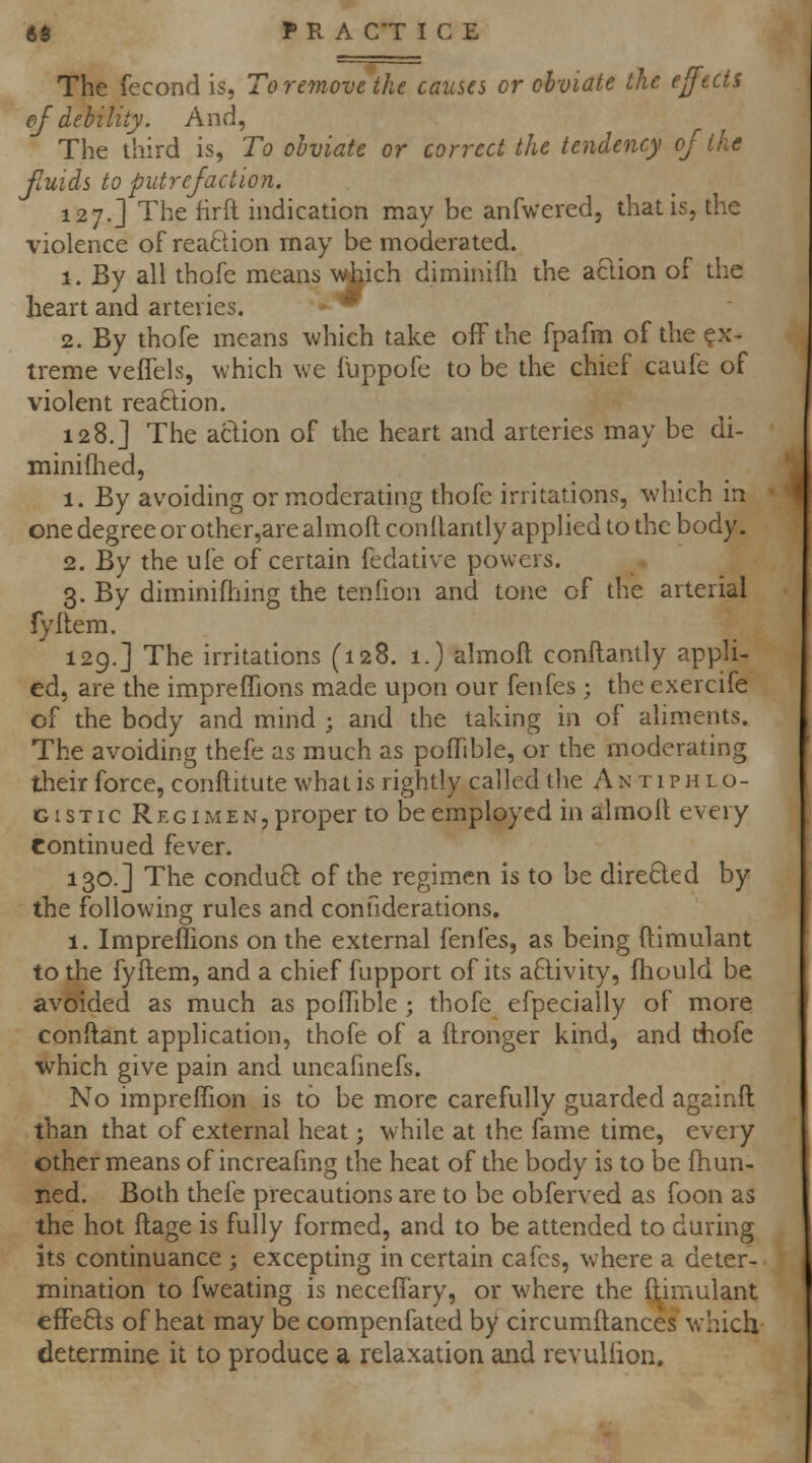 The fecond is, To remove ike causes or obviate the effects of debility. And, The third is, To obviate or correct the tendency of the fluids to putrefaction. 127.] The firft indication may be anfwered, that is, the violence of reaftion may be moderated. 1. By all thofe means which diminifli the aclion of the heart and arteries. * 2. By thofe means which take off the fpafm of the ex- treme vefTels, which we fuppofe to be the chief caufe of violent reaftion. 128.] The aclion of the heart and arteries may be di- miniflied, 1. By avoiding or moderating thofe irritations, which in one degree or other,are almoft conllantly applied to the body. 2. By the ufe of certain fcdative powers. 3. By diminifliing the tenfion and tone of the arterial fyilem. 129.] The irritations (128. 1.) almoft conftandy appli- ed, are the impreffions made upon our fenfes; the exercife of the body and mind ; and the taking in of aliments. The avoiding thefe as much as pofTible, or the moderating their force, conftitute what is rightly called the Antiphlo- gistic Regimen, proper to be employed in almoll every Continued fever. 130.] The conduft of the regimen is to be direfted by the following rules and confiderations. 1. Impreffions on the external fenfes, as being ftimulant to the fyftem, and a chief fupport of its aftivity, fhould be avoided as much as poffible ; thofe efpecially of more conftant application, thofe of a ftronger kind, and thofe which give pain and uneafinefs. No impreffion is to be more carefully guarded againft than that of external heat; while at the fame time, every other means of increafmg the heat of the body is to be fhun- ned. Both thefe precautions are to be obferved as foon as the hot ftage is fully formed, and to be attended to during its continuance ; excepting in certain cafes, where a deter- mination to fweating is neceffary, or where the ftimulant efFe6ls of heat may be compenfated by circumftances which determine it to produce a relaxation and revullion.