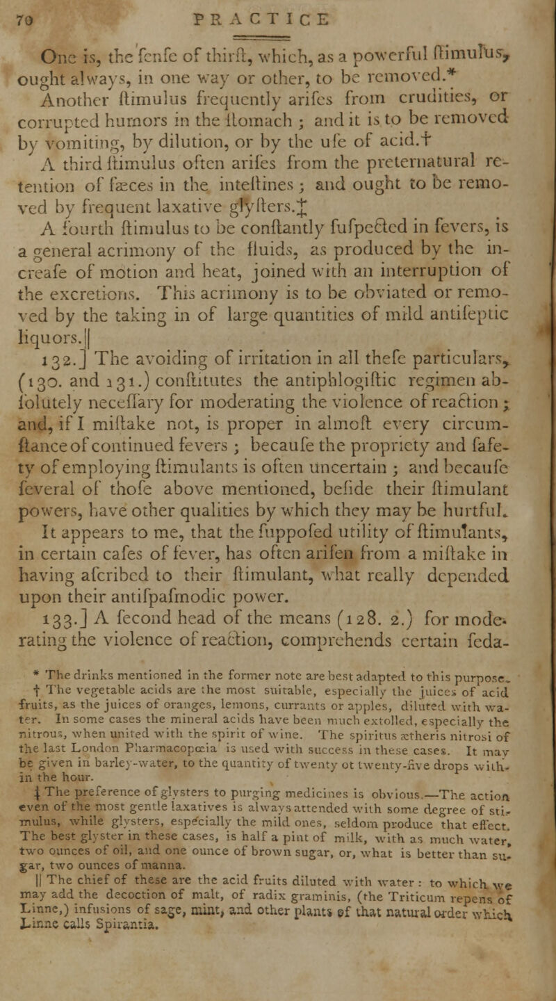 One is, the rcnfc of thiril, which, as a po^vcrfllI ftimurujr, ought always, in one way or other, to be removed.* Another ftimulus frequently arifes from crudities, or corrupted humors in the ilomach ; and it is to be removed by vomiting, by dilution, or by the ufe of acid.t A third Itimulus often arifes from the preternatural re- tention of faices in the inteltines ; and ought to be remo- ved by frequent laxative gf^'Ilers.J A fourth ftimulus to be conftantly fufpecled in fevers, is a general acrimony of the fluids, as produced by the in- creafe of motion and heat, joined with an interruption of the excretions. This acrimony is to be obviated or remo- ved by the taking in of large quantities of mild antifeptic liquors.jl 132.] The avoiding of irritation in all thefe particulars, (130. and 131.) conftitutes the antiphlogiftic regimen ab- iblutely neccflary for moderating the violence of reaction ; and, if I millake not, is proper in almoft every circum- ftance of continued fevers ; becaufe the propriety and fafe- ty of employing flimulants is often uncertain ; and becaufe feveral of thofe above mentioned, befide their ftimulant powers, have other qualities by w^hich they may be hurtfuL It appears to me, that the fuppofed utility of ftimulants, in certain cafes of fever, has often arifen from a miftake in having afcribed to their ftimulant, what really depended upon their antifpafmodic power. 133. j A fecond head of the means (128. 2.) for modci rating the violence of reaction, comprehends certain feda- * The drinks mentioned in the former note are best adapted to this purpose. •j- The vegetable acids are the most suitable, especially the juices of acid fruits, as the juices of oranges, lemons, currants or apple's, diluted with wa- ter. In some cases the mineral acids have been much extolled, especially the nitrous, when united with the spirit of wine. The spiritus xtheris nitrosi of the last London Pharmacopoeia is used with success in these cases. It mav be given in barley-water, to the quantity of twenty ot tweuty-nve drops with- in the hour. \ The preference of glysters to purging medicines is obvious.—The actioa even of the most gentle laxatives is always attended with some degree of sti- mulus, while glysters, especially the mild ones, .seldom produce that eflect The best glyster in these cases, is half a pint of milk, with as much water, two ounces of oil, and one ounce of brown sugar, or, what is better than sij gar, two ounces of manna. II The chief of these are the acid fruits diluted with water : to which, we may add the decoction of malt, of radix graminis, (the Triticum repens of Linne.) infusions of sage, mint, and other pUius ef that natmal wder which X-innc calls Spirantia.