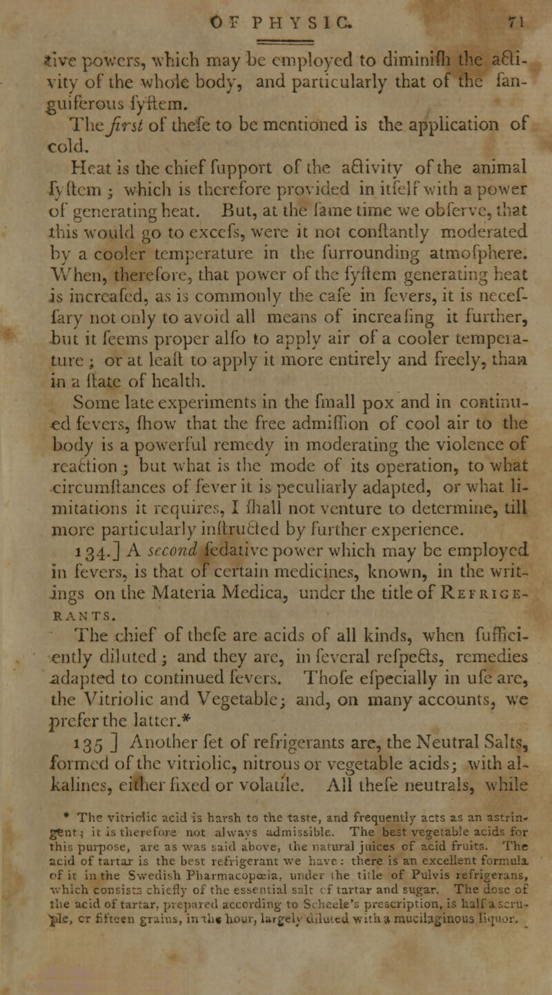 tWc pov.'crs, ^v}lich may be employed to diminifli the a6li- vity of the whole body, and particularly that of the fan- ^uifcroiis fyiicm. Thcjirst of thefe to be mentioned is the application of cold. Heat is the chief fupport of the aQivity of the animal fyftcm ■ which is therefore provided in itfelf with a power of generating heat. But, at the fame time we obferve, that this would go to exccfs, were it not conftantly moderated by a cooler temperature in the furrounding atmofphere. When, therefore, that power of the fyftem generating heat is incrcafed, as is commonly the cafe in fevers, it is necef- fary not only to avoid all means of increaling it further, but it feems proper alfo to apply air of a cooler tempera- ture ; or at Icall to apply it more entirely and freely, than in a flate of health. Some late experiments in the fmall pox and in continu- ed fevers, fhow that the free admiffion of cool air to the body is a powerful remedy in moderating the violence of reaction ; but what is the mode of its operation, to what circumftances of fever it is peculiarly adapted, or what li- mitations it requires, I (liall not venture to determine, till more particularly inltruded by further experience. 134.] A second fedative power which may be employed in fevers, is that of certain medicines, known, in the writ- ings on the Materia Medica, under the tide of Re f r 1 g e- RANTS. The chief of thefe are acids of all kinds, when fuffici- ently diluted ; and they arc, in fevcral refpefts, remedies iidapted to continued fevers. Thofe efpccially in ufe are, the Vitriolic and Vegetable; and, on many accounts, we prefer the latter.* 135 ] Another fet of refrigerants are, the Neutral Salts, formed of the vitriolic, nitrous or vegetable acids; with al- kalincs, either fixed or volatile. All thefe neutrals, while * The vitriclic acid is harsh to the taste, and frequently acts as an astrin- gent j it is therefore not always admissible. The best \'egetab!e acids for this purpose, are as was said above, the natural juices of acid fruits. The acid of tartar is the best refrigerant we have: there is an excellent formula, of it in the Swedish Pharmacopoeia, under ihe title of Pulvis refrigerans, which consists chiefly of the essential salt cf tartar and sugar. The dose of the acid of tartar, prepared according to S;.heele's prescription, is half ascru-- ■Jile, cr fifteen grains, inth« liour, largely ctilutcd with» muciijtginous lltjuor.