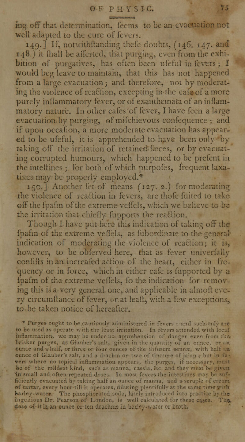 mg off that determination, fecms to be an cvaouation not well adapted to the cure of fevers. 149.] If, notv.'ithllanding thcfc doubts, (146. 147. and 148.) it Ihall be aiTerted, that purging, even fram the exhi- bition of purgatives, has often been ufeful in fevers; I would beg leave to maintain, that this has not happened from a large evacuation 3 and therefore, not by moderat- ing the violence of reaftion, excepting in-the caf»of a more purely inllammatory fever, or of exanthemata of an inflam- matory nature. In other cafes of fever, I have feen a large evacuation.by p-urging, of mifchievous confequence ; and if upon occalion, a more moderate evacuation has a})pcar- ed to be ufeful, it is apprehended to havs been only 'by taking off the irritation of retained:-faeces, or by evacuat- ing corrupted humours, which happened to be prefent in the inteiUnes ; for both of which purpofes, frequent laxa- tives may be property employed.* 150.] Another fet of means (127,2.) for moderating the violence of reattion in fevers, are thofe fuited to take off the fpafm of the extrcm.e veffcls, v.'hich we believe to be the irritation that chiefly fupports the rea6iion. Though I have put hc'ra thi* indication of taking off the fpafm of the extreme veirels, as fubordinate to the general' indication of moderating the violence of iea6tion; it is, hovvcvcr, to be obferved here, that as fever univerfally confiils in aa increafed adion of the heart, either in fre- quency or in force, v/hich in cither cafe is fupported by a fpafm of the extreme veffcls, fo the indication for remov- ing this is a very general one, and applicable in almoft eve- ry circumffance of fever, i-rat leaftj with a few exceptions^ to ■ be taken notice of hereafter. • Purges onglit to be cautiously administered in fevers ; and suclionly are to be used as ojjerate wfth the I'fiast irritation. In fevers attended with local inflammation, we may be under na- apprehension of danger even from v'r.ii brisker purp;es, as Glauber's sak, given in the quantity of an ounce, or an ounte and a half, or three or foar ounces of the infusum senns, with half an ounce of Glauber's salt, and a drachm or- two of tincture of jalnp ; but in fe-- vers where no topical inflammation appears, the purges, if necessary, must be of the mildest kind, such as manna, cassia, he. and they must be given in small and often repeated do.5es. In most fevers the intestines may be suf- ficiently evacuated by taking hiilf an ounce of manna, and a scruple of cream of tartar, every Vtour till it ojierates, diluting plentifully at the san\e time jvith barley-water. The phosphorated.soda, lately introduced into practice by the ingenious Dr. Pearson of London, is well calculated for these cascs. Tho. doi'i ca it iian ounc« orte:i drach.-^is ia b?.);Ie7-wa.:cr or troth.