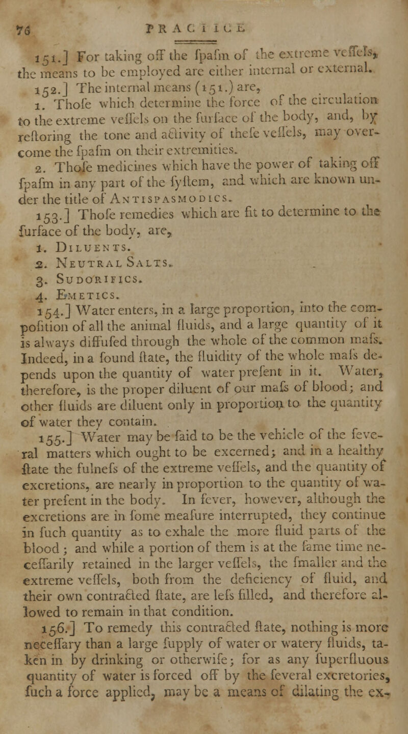 151.] For taking off the fpafm of the extreme vcfTels^ the means to be employed are either internal or external. 152.] The internal means (151.) are, 1. Thole whieh detcrmhie the force of the circulation to the extreme velfels on the furface of the body, and, b^ reftoring the tone and atiivity of thefc veifels, may over, come the fpafm on their extremities. 2. Thofe medicines which have the power of takmg oiT fpafm in any part of the fyflem, and which are known un- der the title of Antispasmodics. 153.] Thofe remedies which arc fit to determine to the furface of the body, are, 1. Diluents. 2. Neutral Salts.. 3. sudorifics. 4. ErMETlCS. 154.] Water enters, in a large proportion, Into the com- pofition of all the animal fluids, and a large quantity of it is always diftufed through the whole of the common mafs. Indeed, in a found Hate, the fluidity of the whole mafs de- pends upon the quantity of water prefent in it. Water, therefore, is the proper diluent of our mals of blood; and other fluids are diluent only in proportioii to the quantity of water they contain. 155.] Water may be faid to be the vehicle of the feve- ral matters which ought to be excerned; and in a healthy ftate the fulnefs of the extreme velfels, and the quantity of excretions, are nearly in proportion to the quantity of wa- ter prefent in the body. In fever, however, although the excretions are in fome meafure interrupted, they continue in fuch quantity as to exhale the more fluid parts of the blood ; and while a portion of them is at the fame lime ne- ceffarily retained in the larger velfels, the fmaller and the extreme veffels, both from the deficiency of fluid, and their own contra6led ftate, are lefs filled, and therefore al- lowed to remain in that condition. 156.] To remedy this contracted ftate, nothing is more neceffary than a large fupply of water or watery fluids, ta- ken in by drinking or otherwife; for as any fuperfluous quantity of water is forced off by the feveral excretories, fuch a force applied, may be a means of dilating the ex-.