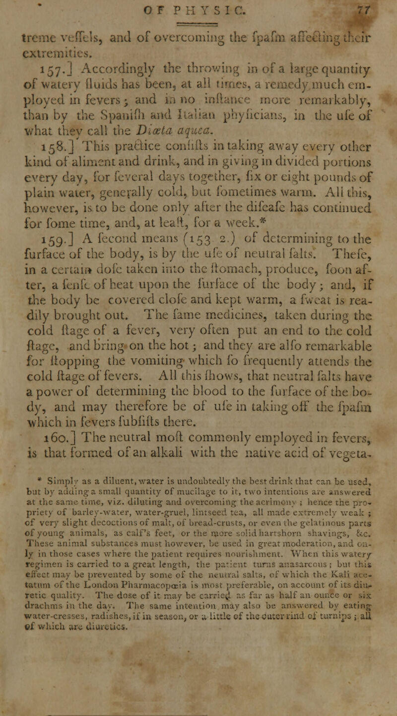 treme vcfTels, and of overcoming the fparm afieeting Li.^ir extremities. 157. J Accordingly the throwing in of a large quantity of watery (luids has been, at all times, a remedy much em- ployed in fevers; and ia no inlhince more remarkably, than by the Spanifli and Italian phyhcians, in the ufe of what they call trie Dioeta aquca. 158.] This pradice coniiils in taking a'way every other kind of aliment and drink, and in giving in divided portions every day, for fcveral days together, fix or eight pounds of plain water, generally cold, but fometimes warm. All this, however, is to be done only after the difeafc has conthmed for fome time, and, at lealt, for a week.* 159.] A fecond means (153 2.) of determining to the furface of the body, is by the ufe of neutral falts. Thefc, in a certain dole taken into the Itomach, produce, foon af- ter, a fen fc of heat upon the furface of the body; and, if the body be covered clofe and kept warm, a fwcat is rea- dily brought out. The fame medicines, taken during the cold ftage of a fever, very often put an end to the cold ftagc, and Bring on the hot; and they are ajfo remarkable for flopping the vomidng- which fo frequently attends the cold ftage of fevers. All this (hows, that neutral falts have a power of determining the blood to the furface of the bo- dy, and may therefore be of uie in taking off the fpahn which in fevers fubfifts there. 160.] The neutral moft commonly employed in fevers, is that formed of an alkaU with the native acid of vegeta- * Simply as a diluent, water Is uadoubtedly the best drink that can be used, but by adding a small quantity of mucilage to it, two intentions are answered at the same time, viz. diluting and overcoming the acrimony ; hence the pro- priety of barley-water, water-gruel, lintseed tea, all made extremely weak ; of very slight decoctions of malt, of bread-crusts, or even the gelatinous parts of young animals, as calf's feet, or the more solid liartshorn shavings, fee. These animal substances must however, be used in great moderation, and on- ly in those cases where the patient requires nourishment. Vv'hen this watery regimen is caiTied to a great length, the patient turns anasarcous ; but this effect may be prevented by some of the neutral salts, of which the Kali ace- tatum of the London Pharmacopceia is most preferable, on account of its diu/« Tetic quality. The dose of it may be carriej^ r.s far as half an ounce or si.^ drachms in the day. The same intention may also be answered by eating- water-cresses, radishes, if in season, or u little of the outer riiid oi turnips i aS ©f which aro diurclics.