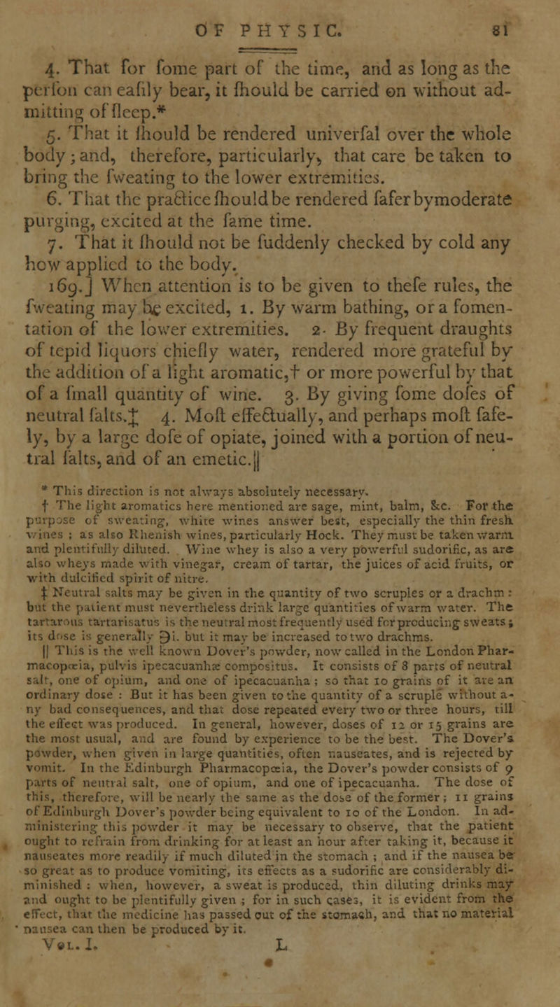 4. That for fome part of ihe time, and as long as the pcrfoii can eafily bear, it fhould be carried ©n without ad- mitting of flecp.* 5. That it Ihould be rendered univerfal over the whole body ; and, therefore, particularly^ that care be taken to bring the fvveating to the lower extremities. 6. That the praftice fhould be rendered faferbymoderate purging, excited at the fame time. 7. That it fhould not be fuddenly checked by cold any how appHcd to the body. 169.] When attention is to be given to thefe rules, the fwcating may he excited, 1. By warm bathing, or a fomen- tation of the lower extremities. 2- By frequent draughts of tepid liquors chiefly water, rendered more grateful by the addition of a light aromatic, t or more powerful by that of a Imall quantity of wine. 3. By giving fome dofes of neutral falts.;J; 4, Moft elfetlually, and perhaps mofl fafe- ly, by a large dofe of opiate, joined with a portion of neu- tral lalts, and of an emetic.jj • This direction is not always absolutely necessary, f The light aromatics here mentioned are sage, mint, balm, &c. For the purpose of sweating, white wines answer best, especially the thin fresk v/ines ; as also Rlienish wines, particularly Hock. They must be taken warm and plentifully diluted. Wine whey is also a very powerful sudorific, as are also whe^'s made with vinegar, cream of tartar, the juices of acid fruits, or with dulciticd spirit of nitre. \ Neutral salts may be given in the quantity of two scruples or a drachm : but the patient must nevertheless drink large quantities of warm water. Tht tartarous tartarisatus is the neutral most frequently used forprcducing sweats j its dose is generally ^i. but it may be increased to two drachms. II Tliis is the well known Dover's pov/der, now called in the London Phar- macopoeia, pulvis ipecacuanha compositus. It consists of 8 parts of neutral salt, one of opium, and one of ipecacuanha ; so that lo grains of it ave an ordinary dose : But it has been given to the quantity of a scruple without a- ny bad consequences, and that dose repeated every two or three hours, till the effect was produced. In general, however, doses of 12 or 15 grains are the most usual, and are found by experience to be the best. The Dover's powder, when given in large quantities, often nauseates, and is rejected by vomit. In the Edinburgh Pharmacopeia, the Dover's powder consists of 9 parts of neutral salt, one of opium, and one of ipecacuanha. The dose of this, therefore, will be nearly the same as the dose of the former ; 11 grains of Edinburgh Dover's powder being equivalent to 10 of the London. In ad- ministering this powder it may be necessary to observe, that the patient ought to refrain from drinking for at least an hour after taking it, because it nauseates more readily if much diluted \n the stomach ; and if the nausea be so great as to produce vomiting, its effects as a sudorific are considerably di- minished : when, however, a sweat is produced, thin diluting drinks may and ought to be plentifully given ; for in such cases, it is evident from the eHTfct, that the medicine has passed cut of the stoma«h, and that no material nausea can then be produced by it. V»i..I. L
