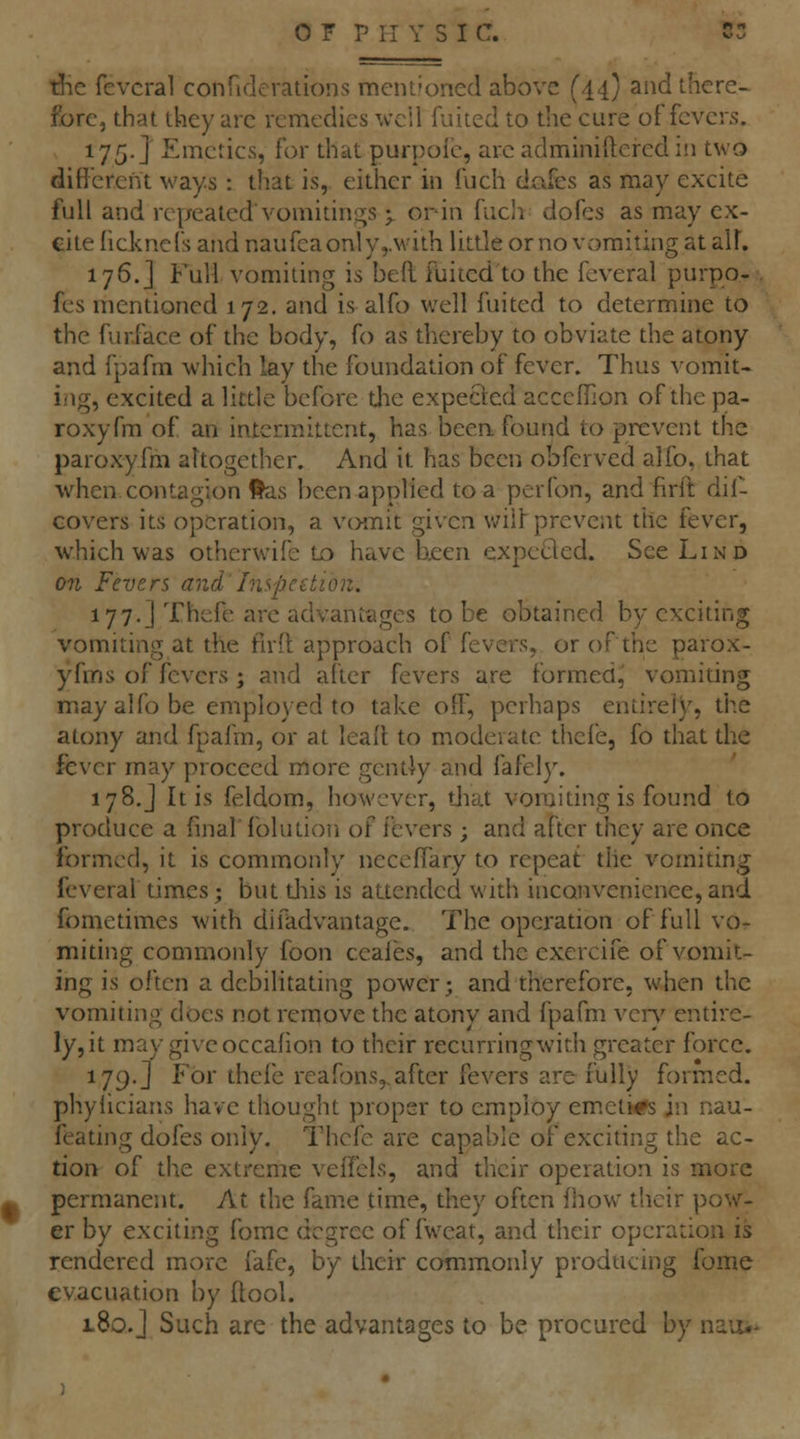 tJie fevcral conriderations mentioned above (44} and there- fore, that they arc remedies well fuited to the cure of fevers. 175.J Emetics, for that purpolc, arc adminiftered in two different ways : that is, either in fuch dafes as may excite full and repeated* vomitings y orin fiicli dofes as may ex- cite licknefs and naufca only,.with little or no vomiting at alF. 176.] Full vomiting is bed fuiicd to the fevcral purpo- fcs mentioned 172, and is alfo well fuited to determine to the fur.face of the body, fo as thereby to obviate the atony and fpafm which lay the foundation of fever. Thus vomit- ing, excited a little before the expected acccfflon of the pa- roxyfm of an intermittent, has beerL found to prevent the paroxyfm altogether. And it has been obfcrved alfo, that when contagion ftas been applied to a perfon, and firft dif- Govers its operation, a vomit given wil^ prevent tile fever, which was otherwife to have been expcflcd. See Lind on Fevers and Inspeetion. 177.] Thefe are advantages to be obtained by exciting vomiting at the firil approach of fevers, or of the parox- yfm s of fevers; and after fevers are formed^ vomiting may alfo be employed to take off, perhaps entirely, the atony and fpafm, or at lealt to modeiatc thcfe, fo that the fever may proceed more gently and fafely. 178.J It is feldom, however, tjiat vomiting is found to produce a final fblution of fevers ; and after they are once formed, it is commonly necefTary to repeat tlie vomiting fevcral times; but tliis is attended with inconvenience, and fometimes with difadvantage. The operation of full vo- miting commonly foon ceales, and the exercife of vomit- ing is often a debilitating power; and therefore, when the vomiting does not remove the atony and fpafm veiy entire- ly, it may give occafion to their recurring with greater force. 179.] For thcfe reafons,.after fevers are fully formed, phyiicians have thought proper to employ em.eli*s Iw nau- feating dofes only. Thcfe are capable of exciting the ac- tion of the extreme veffels, and their operation is more permanent. At the fame time, they often fliow their pow- er by exciting fome degree of fweat, and dieir operation is rendered more fafe, by their commonly producing fome evacuation by ftool. 180.J Such are the advantages to be procured by nauu-