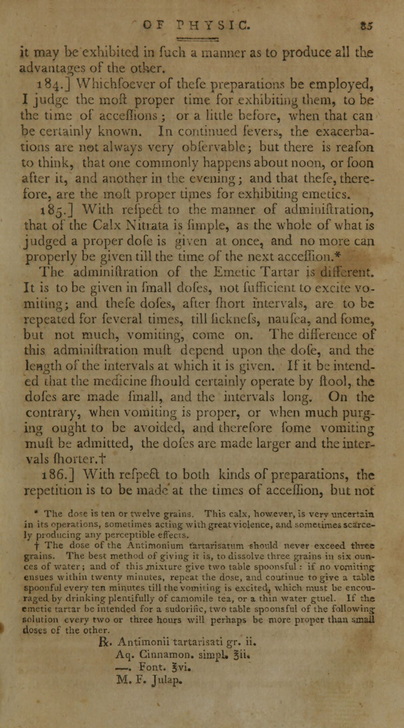 it may be exhibited in fuch a manner as to produce all the advaiuaj^es of the other. 184.] Whichfoever of thefe preparations be employed, I judge the moft proper time for exhibiting them, to be the time of acceflions ; or a little before, when that can be certainly known. In continued fevers, the exacerba- tions are not always very obfervable; but there is reafon to think, that one commonly happens about noon, or foon after it, and another in the evening; and that thefe, there- fore, are the moft proper tirnes for exhibiting emetics. 185.] With relpe6t to the manner of adminiftration, that of the Calx Nitrata is limple, as the whole of what is judged a proper dofe is given at once, and no more can properly be given till the time of the next acceiUon.* The adminiftration of the Emetic Tartar is different. It is to be given in fmall dofes, not fufficient to excite vo- miting; and thefe dofes, after fhort intervals, are to be repeated for feveral times, till licknefs, naufea, and fome, but not much, vomiting, come on. The difference of this adminiftration mull depend upon the dofe, and the length of the intervals at which it is given. If it be intend- ed liiat the medicine fhould certainly operate by ftool, the dofes are made Imall, and the intervals long. On the contrary, when vomiting is proper, or when much purg- ing ought to be avoided, and therefore fome vomiting muft be admitted, the dofes are made larger and the inter- vals ftiorter.t 186.] With rcfpe6l to both kinds of preparations, the repetition is to be made'at the times of acceffion, but not • The dose is ten or twelve grains. This calx, however, is verv uncertain in its operations, sometimes acting with great violence, and sometimes scarce- ly producing any perceptible effects. f The dose of the Antimonium fartarisatum shov.ld never exceed thTce grains. The best method of giving it is, to dissolve three grains in six oun- ces of water; and of this jni.\turc give two table spoonsful: if no vorniting ensues within twenty minutes, repeat the dose, and coutinue to give a table spoonful every ten minutes till the vomiting is excitedj which must be encou- raged by drinking plentifully of camomile tea, or a thin water gtuel. If the emetic tartar be intended for a sudorific, two table spoonsful of the following solution every two or three hours will perhaps be more proper than small doses of the other. R. Antimonii tartarisatl gr. ii. Aq. Cinnamon. simpU Bii* —. Font. Jvi. M. F. Julap,