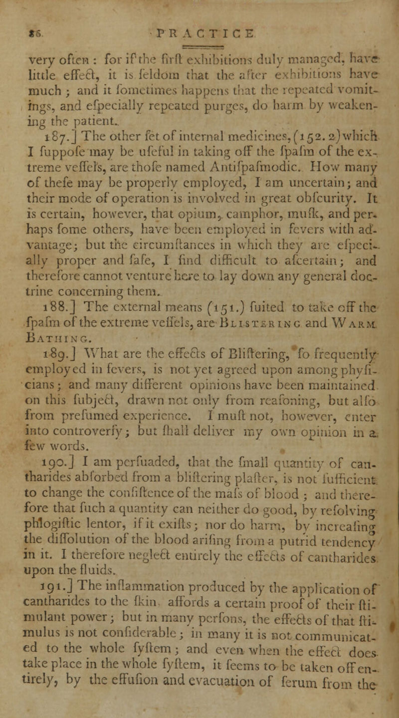 very often : for if the firft exhibitions duly managed, Have- little effeft, it is feldora that the after exhibitions have much ; and it fometimes happens that the repeated vomit- ings, and especially repeated purges, do harm by weaken- ing the patient.. 187.] The other fet of internal medicines, (152. sjwhich I fuppofe may be ufeful in taking off the fpafra of the ex- treme vcfrd's, are thofe named Antifpafmodic. How many of theie may be properly employed, I am uncertain; and their mode of operation is involved in great obfcurity. It is certain, however, that opium,, camphor, muflc, and per. haps fome others, have been employed in fevers with ad- vantage; but the eircum(lances in which they are efpeci*. ally proper and fafe, I find difficult to afcertain; and therefore cannot venture here to lay down any general doc- trine concerning them. 188.] The external means (151.) fuited to take off the fpafm of the extreme veii'els, are Blistering and Warm Bathing. 1S9.J What are the effects of BliH-ering, fo frequently- em.ploycd in fevers, is not yet agreed upon among phyfi- cians; and many different opinions have been maintained on this fubjeci, drawn not only from rcafoning, but alfo from prefumed experience. I muft not, however, enter into controverfy; but fhail deliver my own opinion in a, few words. , 190.] I am perfuaded, that the fmall quantity of can- tharides abforbed from a bliitcring plaftcr, is not fufficient. to change the confiflence of the mafs of blood ; and there- fore that fuch a quantity can neither do good, by refolving phlogiflic lentor, ifitexifts; nor do harm, by increaiincr the diffolution of the blood arifing from a putrid tendency in it. I therefore neglect entirely the cffctts of cantharides. upon the fluids, 191.] The inflammation produced by the application of cantharides to the fkin. affords a certain proof of their fli- mulant power; but in many perfons, the effetls of that fti. mulus IS not confidcrable ; in many it is not communicat- ed to the whole fyftem; and even when the effecl does take place in the whole fyflem, it feems to be taken off en- tirely, by the effufion and evacuation of ferum from the