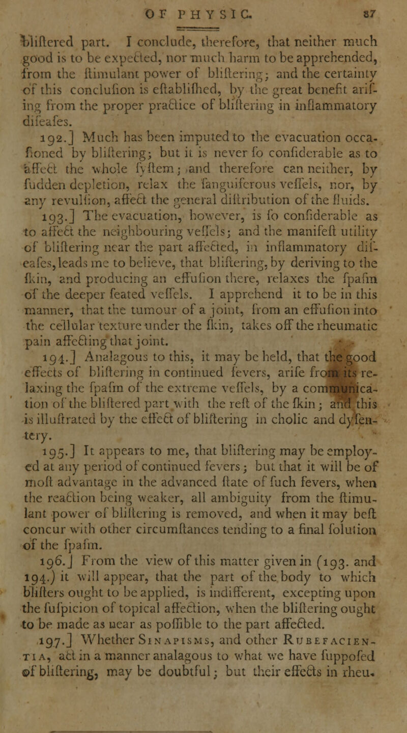 Vliftcred part. I conclude, therefore, that neither much good is to be expetled, nor much harm to be apprehended, from the (limulant power of bhlteringj and the certainty of this conclufion is eftablifhed, by the great benefit arif- ing from the proper praBice of bHitering in inflatnmatory difeafes. 192.] Much has been imputed to the evacuation occa- Honed by bliltering; but it is never fo confiderable as to ttffett the wliole fy{tcmj,and therefore can neither, by fudden depletion, relax the fanguifcrous vefTels, nor, by any revuliion, affett the general diiiribution of the fluids. 193.] The evacuation, however, is fo confiderable as to affect the neighbouring veifcls; and the manifeft utility of bliftering near the part affected, in inflammatory dif- eafes, leads me to believe, that blifiering, by deriving to the fl'iin, and producing an eff ulion tliere, relaxes the fpafm of the deeper feated veffels. I apprehend it to be in this manner, that the tumour of a joint, from an effufion into the cellular texture under the fldn, takes off the rheumatic pain affcBing that joint. • ■ 194. J Analagous to this, it may be held, that the good effects of bliftering in contirmed fevers, arife froi^ its re- laxing the fpafm of the extreme veflels, by a commtihica- tion of the bliftered part with the reft of the fkin; and this is illufirated by the etfecl of bliftering in cholic and dyfen- tcry. 195.] It appears to me, that bliftering may be employ- ed at any period of continued fevers; but that it will be of moft advantage in the advanced ftate of fuch fevers, when the reatlion being weaker, all ambiguity from the ftimu- lant power of bliftering is removed, and when it may befl concur with other circumftances tending to a final folulion of the fpafm. 196.J From the view of this matter given in (193. and 194,) it will appear, that the part of the body to which blifters ought to be applied, is indifferent, excepting upon the fufpicion of topical affection, when the bliftering ought to be made as near as poffible to the part affefted. 197.J Whether Sin APisMs, and other Rubefacien- TiA, attin a manner analagous to what we have fuppofed ©f bliftering, maybe doubtful; but their effe6ts in rheu*