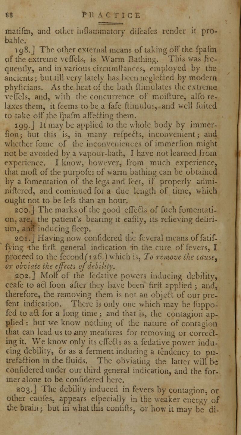 matifm, and other inflammatory difcafcs render It pro- bable. 798.] The other external means of taking off the fpafm of the extreme vefTels, is Warm Bathing. This was fi-e- quently, and in various circumllances, employed by the ancients; but till very lately has been neglected by modern phylicians. As the heat of the bath (limulates the extreme velfels, and, with the concurrence of moidure, alfo re- laxes them, it feems to be a fafe ftimulusy-and well fuited to take off the fp^fm afPeBing them. 199.] It may be applied to the whole body by immer- fion; but this is, in many refpefts, inconvenient; and M'hethcr fome of the inconveniences of immcrfion might not be avoided by a vapour-bath, I have not learned from experience. I know, however, from much experience, that mofl of the purpofes of warm bathing can be obtained by a fomentation of the legs and feet, if properly admi- niftered, and continued for a due length of time, which ought not to be lefs than an hour. 200.] The marks of the good effcfts of fueh fomentati- on, are. the patient's bearing it eafily, its relieving deliri- um, ana inducing deep. 201.] Having now confidered the feveral means of fatif- fying -the firft general indication in the cure of fevers, I proceed to the fecond(i26.) which is. To remove the cause^ 07- obviate the effects of debility, 202.] Molt of the fedative powers inducing debility, ceafe to acl foon after they have been hrll applied ; and, therefore, the removing them is not an objett of our pre- fent indication. There is only one which may be fuppo- fed to atl for a long time ; and that is, the contagion ap- plied : but we know nothing of the nature of contagion that can lead us to any meafures for removing or corred- ing it. We know only its effeQs as a fedative power indu- cing debility, or as a ferment inducing a tendency to pu- trefaftion in the fluids. The obviating the latter will be confidered under our third general indication, and the for- mer alone to be confidered here. 203.] The debility induced in fevers by contagion, or other caufes, appears efpecially in the weaker energy of the brain; but in what this coniifts^ or how it may be di-