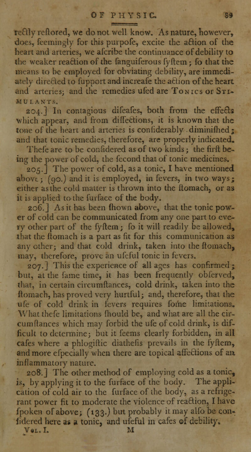 reflly rcftored, we do not well know. As nature, however, does, fcemingly for this purpofe, excite the aftion of the heart and arteries, we afcribe the continuance of debility to the weaker reaction of the fanguiferous fyftem ; fo that the means to be employed for obviating debility, are immedi- ately directed to fupport and increafe the action of the heart and arteries; and the remedies ufed are Tonics or Sti- mulants, 204.] In contagious difeafes, both from the eiFe6ls which appear, and from dilfedions, it is known that the tone of the heart and arteries is confiderably . diminiflied ; and that tonic remedies, therefore, are properly indicated, Thefe are to be confidered as of two kinds; the firft be- ing the power of cold, the fecond that of tonic medicines. 205.J The power of cold, as a tonic, I have mentioned abovt; (90.) and it is employed, in fevers, in two ways; either as the cold matter is thrown into the ftomach, or as it is applied to the furface of the body. 206. J As it has been fhown above, that the tonic pow- er of cold can be communicated from any one part to eve- ry other part of the fyftem; fo it will readily be allowed, that the ftomach is a part as fit for this communication as any other; and that cold drink, taken into the ftomach, may, therefore, prove an ufeful tonic in fevers. 207.] This the experience of all ages has confirmed; but, at the lame time, it has been frequently obferved, that, in certain circumftances, cold drink, taken into the ftomach, has proved very hurtful; and, therefore, that the ufe of cold drink in fevers requires fome limitations. What thefe limitations fhould be, and what are all the cir- cumftances which may forbid the ufe of cold drink, is dif- ficult to determine; but it feems clearly forbidden, in all cafes where a phlogiftic diathefis prevails in the fyftem, and more efpecially when there are topical afFeClions of aa inflammatory nature. 208.] The other method of employing cold as a tonic, is, by applying it to the furface of the body. The appli- cation of cold air to the furface of the body, as a refrige- rant power fit to moderate the violence of rea6lion, I have fpoken of above; (133.) but probably it may alfo be con. lidered here as «i tonic, and ufeful in cafes of debility* V«L. I. M