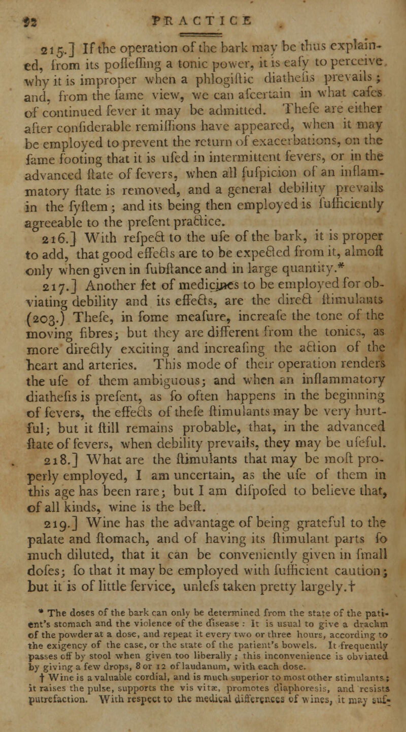 215.] If the operation of the bark may be thus explain- ed, from its polleffing a tonic power, it is eafy to perceive, why it is improper wiien a phlogiftic diatheiis prevails; and, from the fame view, we can afcertain in what cafes of continued fever it may be admitted. Thefe are either after confiderable remilfions have appeared, v^hen it may be employed to prevent the return of exacerbations, on the fame footing that it is ufed in intermittent fevers, or in the advanced ftate of fevers, when all fufpicion of an inflam- matory ftate is removed, and a general debility prevaik in the fyflem; and its being then employed is fufhcieutly agreeable to the prefent prattice. 216.] With refpea to the ufe of the bark, it is proper to add, that good effeBs are to be expeBed from it, almofi only when given in fubftance and in large quantity.* 217.] Another fet of medicjj»cs to be employed for ob- viating debility and its effe8s, are the diretl: llimulants (203.) Thefe, in fome meafure, increafe the tone of the moving fibres; but they are different from the tonics, as more directly exciting and increafing the aBion of the heart and arteries. This mode of their operation renders the ufe of them ambiguous; and when an inflammatory diathefis is prefent, as fo often happens in the beginning of fevers, the effeBs of thefe ftimulantsmay be very hurt- ful; but it (till remains probable, that, in the advanced ftate of fevers, when debility prevails, they may be ufeful. 218.] What are the flimulants that may be raoft pro- perly employed, I am uncertain, as the ufe of them in this age has been rare; but I am difpofed to believe that, of all kinds, wine is the beft. 219.] Wine has the advantage of being grateful to the palate and ftomach, and of having its ftimulant parts fb much diluted, that it can be conveniently given in fmall dofes; fo that it may be employed with fufhcient caution; but it is of little fervice, unlefs taken pretty largely.t • The doses of the bark can only be determined from the state of the pati- ent's stomach and the violence of the d'isease : It is usual to give a drachm of the powder at a dose, and repeat it every two or three hours, according to the exigency of the case, or the state of the patient's bowels. It frequently passes off by stool when given too liberally ; this inconvenience is obviated by giving a few drops, 8 or 12 of laudanum, with each dose. t Wine is a valuable cordial, and is much superior to most other stimulants; it raises the pulse, supports the vis vitae, promotes diaphoresis, and resists putrefaction. With respect to the medical cliffereMes of w ines, it maj' suf-