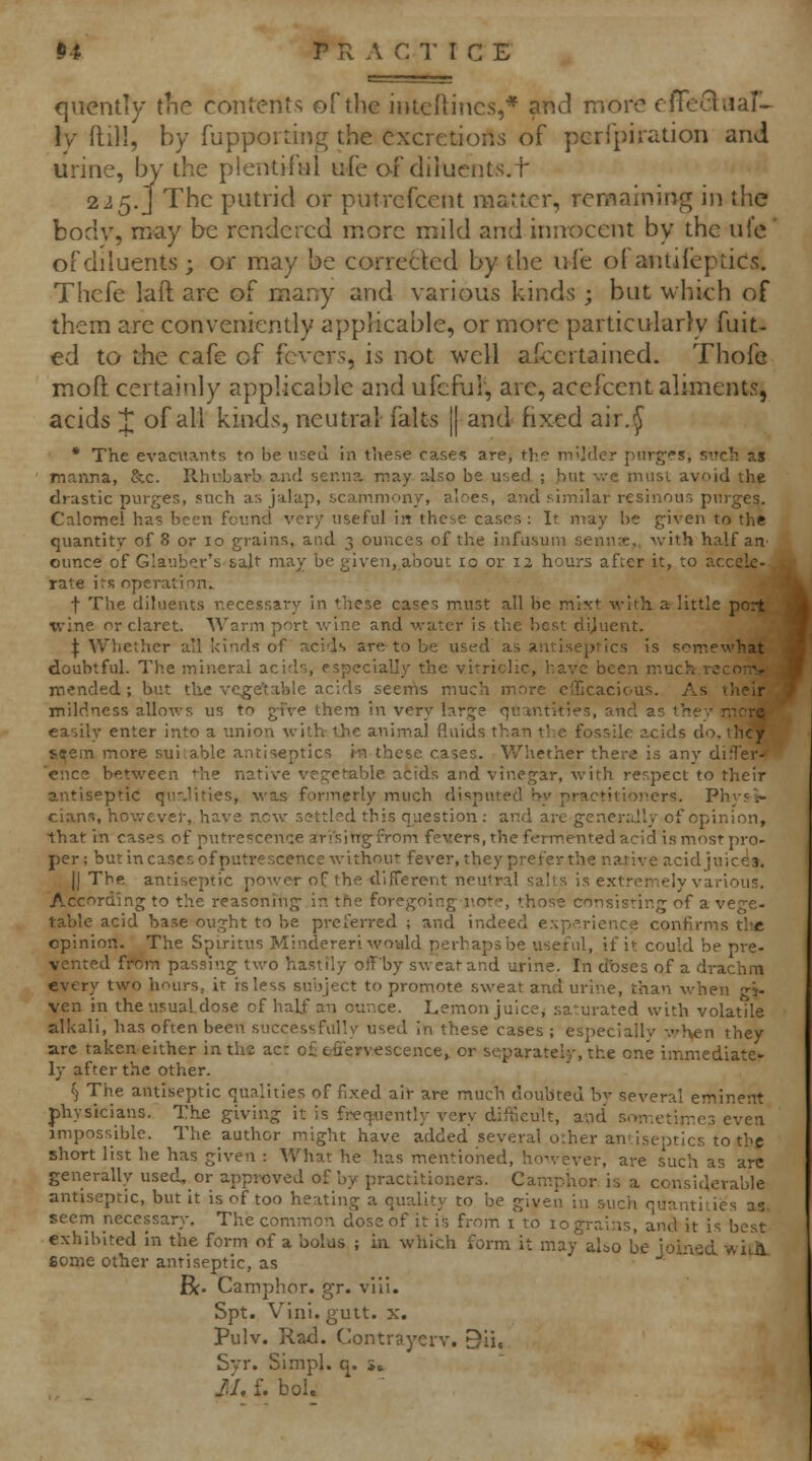 (jiicntly tiie contents of tlic intcRincs,* and more cfFe'^nal^ \y ftill, by fupporting the excretions of pcrfpiration and urine, by the plentiful ufe o-f diluents.t 225.] The putrid or putrcfcent matter, remaining in the body, may be rendered more mild and innocent by the ufe' of diluents; or may be corrected by the ufe of antiieptics. Thefe laft are of many and various kinds ; but w hieh of them are conveniently applicable, or more particularly fuit- ed to the cafe of fevers, is not well afcertained. Thofe moft certaitily applicable and ufcfur, are, acefcent aliments, acids J of all kinds, neutral falts j| and fixed air.^ * The evacniants to be used in these cases are, the mUder purges, siich as manna, &c. Rhubarb and senna may also be used ; hut \vc must avoid the drastic purges, such as jalap, scammony, aloes, and similar resinous purges. Calomel has been found very useful in thcie cases : It may be given to the quantity of 8 or 10 grains, and 3 ounces of the infusuin senn^e,, with half an ounce of Glauber's salt may be given, about 10 or 12 hours after it, to accele- rate its operation. f The diluents necessary in these cases must all be mixt with, a little port mended ; but the vegetable acids seerfis much more clTicacious. As their mildness allows us to g-fve them in very large quomtities, and as they more easily enter into a union with the animal fluids than the fossile acids do, they s^ein more sui.able antiseptics i-n these cases. Whether there is any diS'er- cnce between the native vegetable acids and vinegar, with respect to their antiseptic qu-Jities, was formerly much disputed hy practitioners. Phys^ clans, however, have new settled this question; and arc gener:Jly of opinion, that in cases of putrescence ari'sitigfrom fevers, the fermented acid is most pro- per; but in cases of putrescence without fever, they prefer the native acidjuice3, II The antiseptic power of the different neutral salts is extremely various. According to the reasoning in the foregoing not?, those consisting of a vege- table acid base ought to be preferred ; and indeed experience confirms tlie opinion. The Spiritus Mindereri would perhaps be useful, if it could be pre- vented from passing two hastily offby sweat and urine. In dbses of a drachm every two hours, it is less subject to promote sweat and urine, than when ^j. ven in the usual dose of half an ounce. Lemon juice, .saturated with volatile alkali, has often been successfully used in these cases ; especially v/hen they arc taken either inths act o£ t-fiervescence^ or separately, the one immediate- ly after the other. fj Tiie antiseptic qualities of fixed air are much doubted by several eminem physicians. The giving it is frequently very difficult, and sometimes even impossible. The author might have added several o:her antiseptics to the short list he has given : What he has mentioned, ho.'ever, are such as are generally used, or approved of by practitioners. Camphor is a considerable antiseptic, but it is of too heating a quality to be given in such quantities as, seem necessary. The common dose of it is from i to 10 grains, and it is best exhibited in the form of a bolus ; in which form it may also be joined wiiH some other antiseptic, as R. Camphor, gr. vi'ii. Spt. Vlnl. guit. X. Pulv. Rad. ContrayeiY. 31i. Syr. Simpl. q. »» II. f. bol.