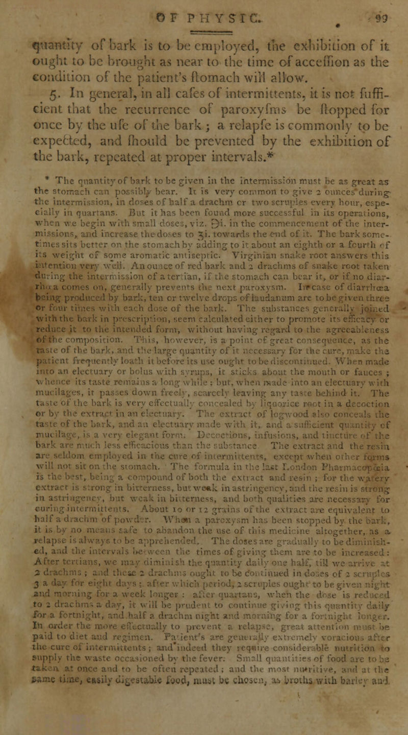 q:\iantuy of bark Is to be employed, tne exiiibidon of it ought to be brought as near to the time of accefTion as the eondilion of the patient's ftomach will allow. 5. In general, in all cafes of intermittents, it is not fiiffi- cient that the recurrence of paroxyfms be flopped for once by the ufe of the bark j a relapfe is commonly to be expehtxL'd, and fhouid be prevented by the exhibition of the bark, repeated at proper intervals.* * The qnantityof bark to be given in the intermission must be as great a.s the stomach can possibly bear. It is very conimon to give 2 ounces'during- the intermission, in doses of half a drachm or two sernpies every hour, espe- cially in quartans. But it has been fouad more successful in its operations, when we begin with small doses, viz. ^i. in the commencement of the inter- missions, and increase the doses to 51. towards the end of it. The bark some- times sits better on the stomach by adding to it about an eighth or a fourth of its weight of some aromatic antiseptic. Virginian snake root answers this intention very well. An ounce of red bark and 2 drachms of snake root taken duving the intermission of a tertian, if the stomach can bear it, or if no diar- rhea comes on, generally prevents the ne.xt paro.xysm. IiTcase of diarrlicea being produced by bark, ten or twelve drops of laudanum arc tobegiventhixe Or four times with each dose of the bark. The substances generally jo^iied with the bark in prescription, seem calculated either to promote its eff:cacy^or reduce it to the intended form, without having regard to the agrecableness lefthe composition. This, however, is a point of great consequence, as the taste of the bark, and the large quantity of it necessary for the cure, maJ<e thz patient fre<jiiently loath it before its use ought to be discontinued. When made into an electuary or bolus with syrups, it sticks about the mouth or fauces ; whence its taste remains a long while ; but, when made into an electuary with mucilages, it passes down freely, scarcely leaving any taste behind it. The taste of the bark is very eift-ctually concealed by liquorice root in a decoction or by the extract in an electuary. The extract of logwood p.lso conceals the taste of the bark, and an electuary made with it, and a sufficient quantity cf mucilage, is a very elegant form. Decoctions, infusions, and tincture of the bark are much less efficacious than the substance The e.vtract and the resin are seldom employed in the cure of intermittents, except when other fqrms will not sit on the stomach. The formula in the lajjt London Pharmacopeia is the best, being a compOl^t1d of both the extract and resin ; for the wp.rery extract is strong in bitterness, but weak inastringency.and the resin is strong in astriiigeiicy, but weak in bitterness, and bo^^h qualities are necessary for curing intermittents. About 10 or 12 grains of the extract are equivalent to half a drachm of powder. Whatt a pai-cxysm has been stopped by the bark, it is by no means safe to abandon the use of this medicine altogether, as a* relapse is alwa.yG to be apprehended. The doses are gradually to be diminish- ed, and the intervals be-ween the times of giving them are to be increased: After tertians, w€ may diminish the quantity daily one half, till we arrive s.t 3 drachms ; and these 2 drachms ought to be <ioi\tinued in do3es of 2 scruples 2 a day for eight days ;. after v.-hich period, 2 scruples ought to be given night and morning for a week longer ; after quartans, when the dose is reduced to 2 drachms a day, it will be prud-i'nt to continite giv'ing this quantity daily for a fortnight, and.half a drachm night and morning for a fortnight loitger. In oi-der the more eflectually to prevent a relapse, great attention must i>e paid to diet and regimen. Pa'ient's are gcutrajly extremely voracious after the cure of intermittents ; and'indeed they reqcire considerable nutrition-to supply the waste occasioned by the fever. Small quantities of food are to be taken at once and to be often repeated; and the most niv»ritive, and at the same tiiae, €»8il/cligestabie fgod, must be chosciij x*. bioths with barley aa-j.