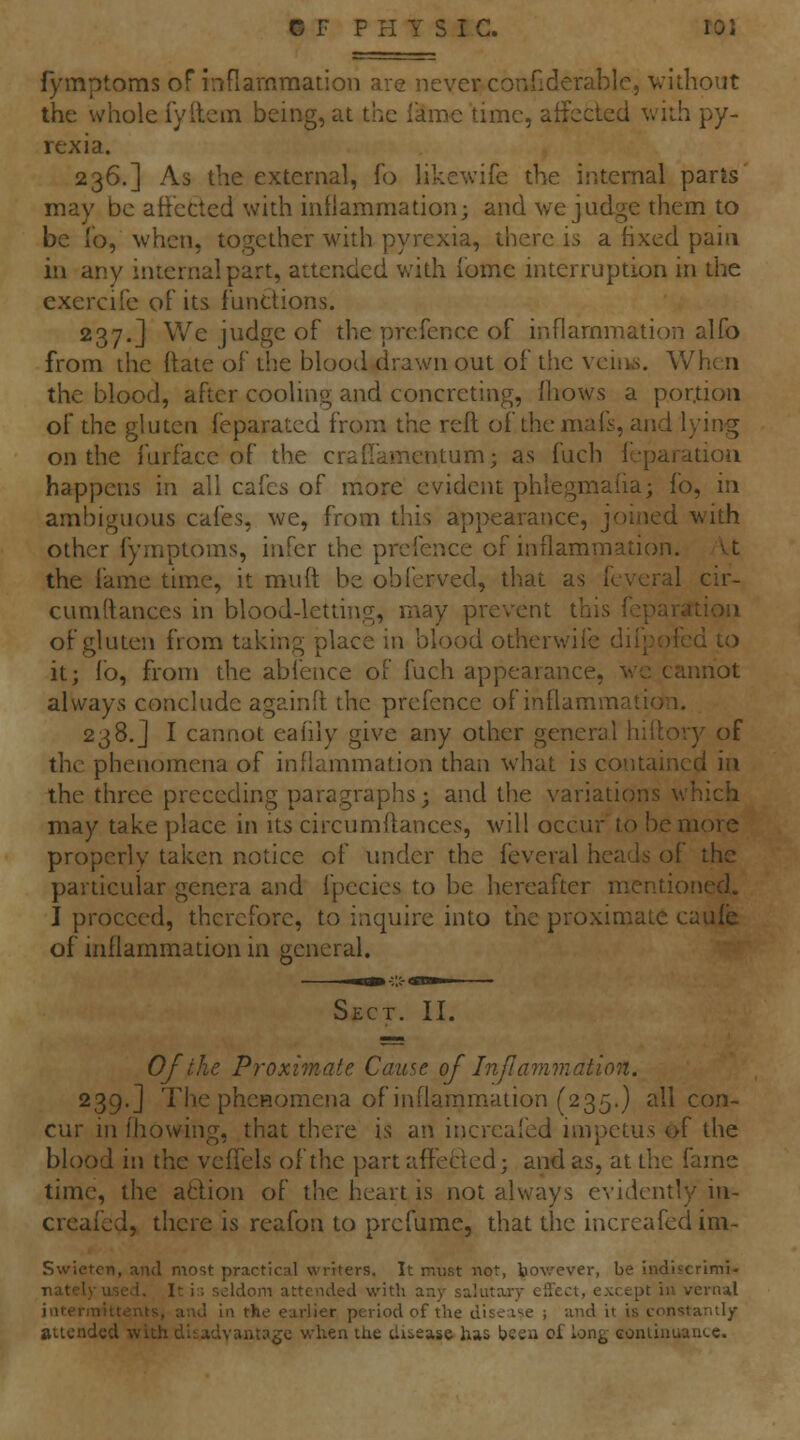 fymptoms of infiarnmation are never conHderablc, vithout the whole fyftem being, at the lame time, affected with py- rexia. 236.] As the external, fo like\vife the internal parts' may be affected with inflammation; and we judge them to be To, when, together with pyrexia, there is a fixed pain in any internal part, attended with lome interruption in the cxercife of its functions. 237.] We judge of the prefence of infiarnmation alfo from liie ftate of the blood drawn out of the vciiks. When the blood, after cooling and concreting, Ihows a portion of the gluten feparated from the reft of the mafs, and lying on the fur face of the crad'amentum; as fuch leparatioii happens in all cafes of more evident phlegmaha; fo, in ambiguous cafes, we, from this appearance, joined with other fymptoms, infer the prefence of inflammation. vt the fame time, it muft be obferved, that as fcveral cir- cumftances in blood-letdng, may prevent this feparation of gluten from taking place in blood otherwife diipofed to it; lb, from the abfence of fuch appearance, wc cannot always conclude againft the prefence of inflammation. 238.J I cannot eafily give any other general hiitory of the phenomena of inflammation than what is contained in the three preceding paragraphs; and the variations which may take place in its circumfl:ances, will occur to be more properly taken notice of under the feveral heads of the particular genera and fpecies to be hereafter m.entioned. I proceed, therefore, to inquire into tiie proximate caufe of inflammadon in general. Sect. II. Of the Proximate Cause of Inflammation. 239.] The phcHomena of inflammation (235.} all con- cur HI fliowing, that there is an iricreafed mipetus of the blood in the vefl'els of the partafteBed; and as, at the fame time, the aftion of the heart is not always evidently iii- creafcd, there is reafon to pre fume, that the increafed im- Swicton, and most practical writers. It must not, bov.'ever, be indiscrimi- nately used. It i:-. seldom attended with any salutary effect, except in vernal jiitermittents, and in the earlier period of the disease ; and it is constantly- attended with disadvantage when the disease has been of long continuance.