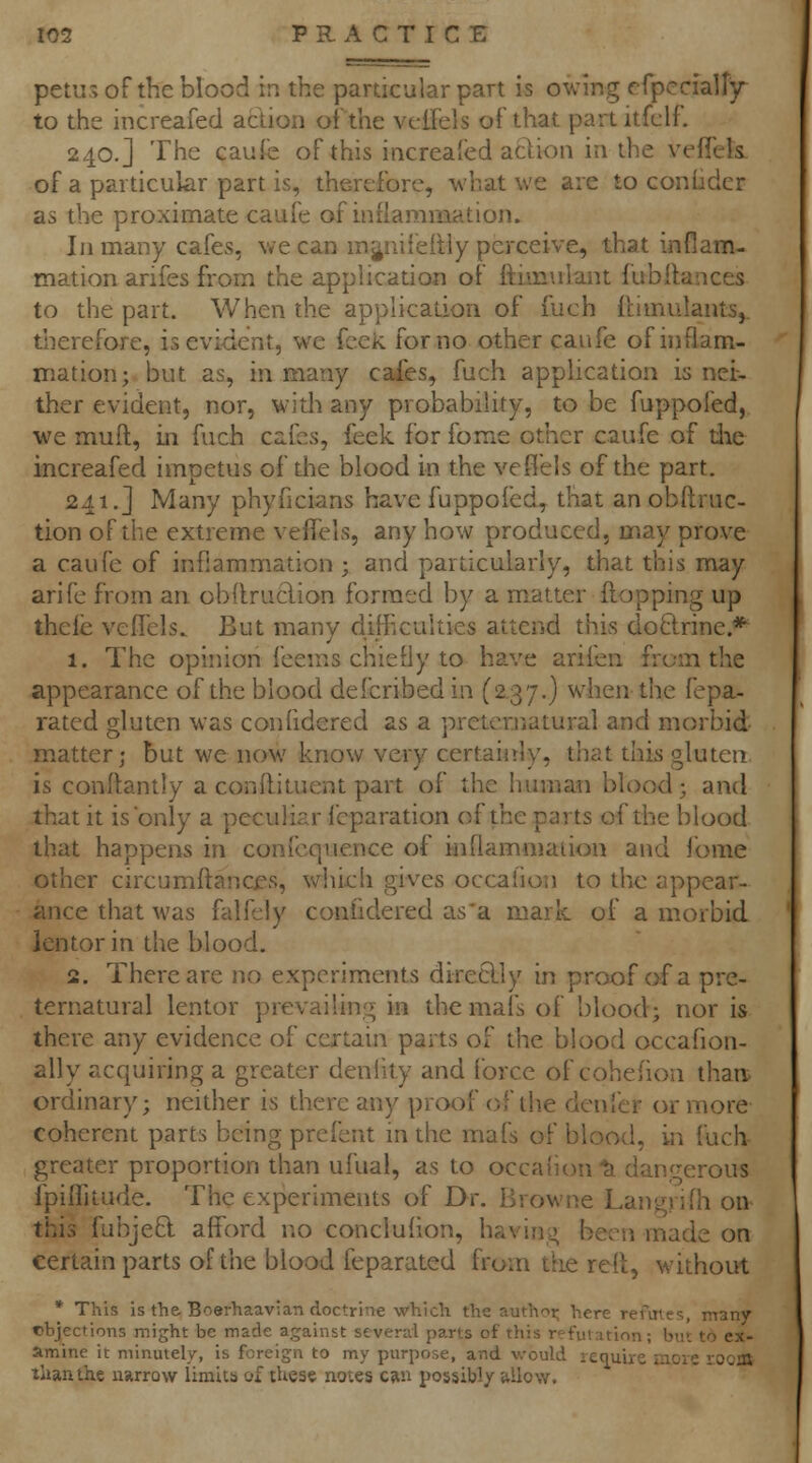 pet'js of the blood in the particular part is owing efpcciair^r to the increafed acUon ofthe vciTels of that partitfclf. 240.] The caufc of this increafed aftion in the vefTcls of a particular part is, therefore, what we are to coniider as the proximate caufe of inflammation. In many cafes, we can m^iniieRly perceive, that inflam- mation arifes from the application of fthmilant lubitances to the part. When the application of fuch llimulants, therefore, is evident, we feek for no other caufe of inflam- mation; but as, in many caies, fuch application is nei- ther evident, nor, widi any probability, to be fuppofed, we muft, in fuch cafes, feek for fome other caufe of die increafed impetus of the blood in the veflels ofthe part. 241.] Many phyficians have fuppoled^ that an obftruc- tion ofthe extreme veiTets, any how produced, may prove a caufe of inflammation ; and particularly, that this may arife from an obllruclion formed by a matter flopping up thele veflels.. But many difficulties attend this doftrine.* 1. The opinion feems chiefly to have arifen from the appearance ofthe blood defcribed in (2.37.) when the fepa- rated gluten was confidered as a preternatural and morbid- matter; but we now know very certainly, that this gluten is conllantly a conftituent part of the human blood; and that it is only a peculiar fcparation ofthe parts ofthe blood that happens in confcquence of inflammation and i'ome other circumffancf s, which gives occalion to the appear- ance that was falP^ly confidered as'a mark of a morbid lentor in the blood. 2. There are no experiments directly in proof of a pre- ternatural lentor prevailin'^ in the mafs of blood; nor is there any evidence of certain parts of the blood occafion- ally acquiring a greater denlity and force of cohefion than ordinar)'; neither is there any proof ofthe denfer or more coherent parts being prefent in the mafs of blood, in fuch greater proportion than ufual, as to occaiion ^ dangerous fpiffitude. The experiments of Dr. Browne Langjifli on this fubjeO: afford no conclufion, having been made on certain parts of the blood feparated from the refl, without * This is the Boerhaavian doctrine which the authoi; here refuies, manv cbjections might be made against several parts of this refmation; but to ex- amine it minutely, is foreign to my purpose, and v.-ould require more rocoi than the imrrow limits of these notes c«iu possibly allow.