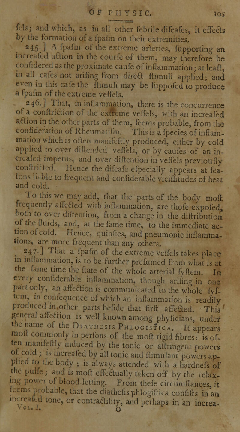 fcls; and which, as in all other febrile difeafes, it elFeas by the formation of a fpafm on their extremities. 245.] A fpafm of the extreme arteries, fupporting an increafed aftion in the courfe of them, may therefore be confidered as the proximate caufe of inflammation; at leaft, in all cafes not ariling from dire6l ftimuli applied; and even in this cafe the itimuli may be fuppofed to produce a fpafm of the extreme veffels. 246.] That, in inflammation, there is the concurrence of a conftri6tion of the ex§eme veffels, with an increafed adion in the other parts of them, feems probable, from the confideration of Rheiimatifm. This is a fpecies of inflam- mation which is often manifcftly produced, either by cold applied to over diftendcd veffels, or by caufes of 'an in- creafed impetus, and over diftention in veffels previoufly conltricled. Hence the difeafe efpecially appears at fea- fons liable to frequent and confiderable viciffitudes of heat and cold. To this we may add, that the parts of the body mofl frequently affeaed with inflammation, are thofe expofed, both to over diftention, from a change in the diftribution of the fluids, and, at the fame time, to the im.mediate ac- tion of cold. Hence, quinfies, and pneumonic inflamma- tions, are more frequent than any others. ^ 247.] That a fpafm of the extreme veffels takes place 111 inflammation, is to be further prefumed from what is at the fame time the flate of the whole arterial fyftem. In every confiderable inflammation, though ariiing in one part only, an affeBion is communicated to the whole fyf- tem, in confcquence of which an inflammation is readily produced in.other parts befide that firft affe6led. This' general aflPcdion is well known among phyficians, under the name of the Diathesis PhlogisIica. It appears mofl commonly in perfons of the moft rigid fibres: is of- ten manifeflly induced by the tonic or aflringent powers o , cold ; IS increafed by all tonic and flimulant powers ap- plied to tlic body ; is always attended with a hardnefs of the pulfe; and is mofl effctlually taken off by the relax- ing power of blood-letting. From thefb circumflances, it kerns probable, that the diathefisphlogiftica confifls in an increafed tone, or contraaflity, and perhaps in an increa- V OL. J, Q