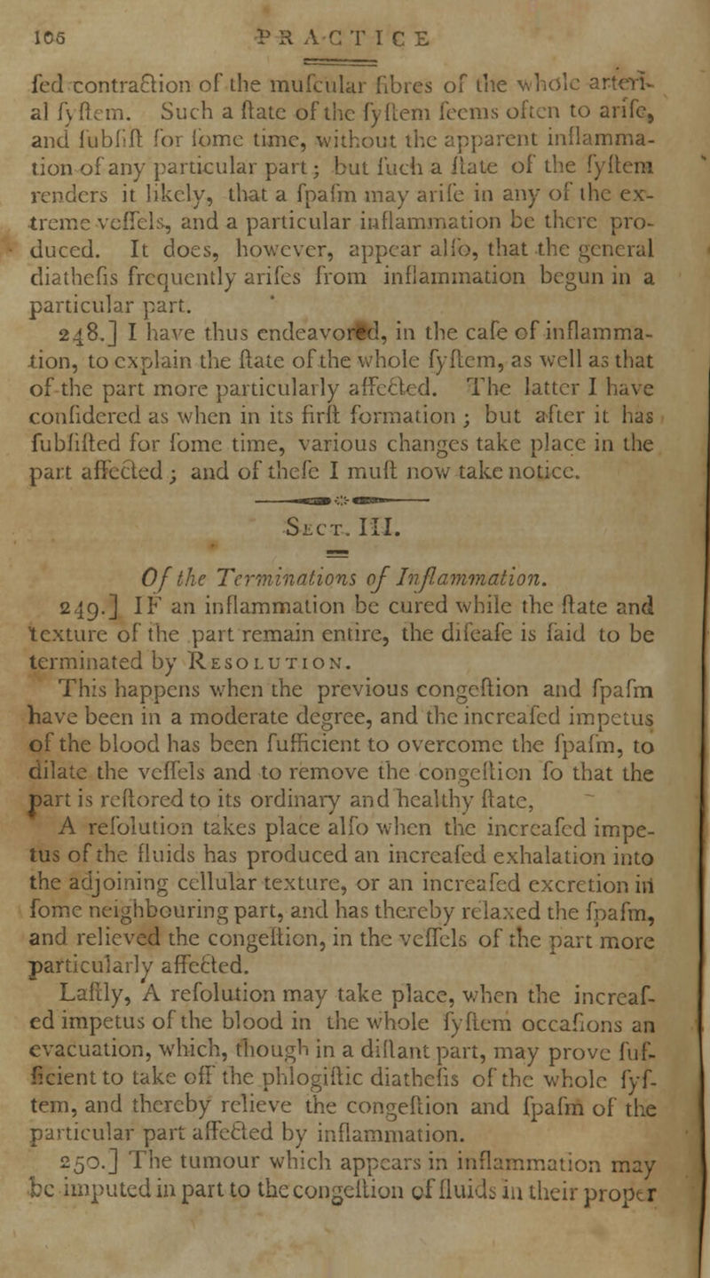 fed contraQion of the mufcular fibres oi' llie whole arteTl- al f\ flcm. Such a ftatc of the fyllem fccnis often to arifc, and fublift for Ibme time, without the apparent inflamma- tion of any particular part; but fuch a ilate of the fyReni renders it likely, that a fpafm may arife in any of the ex- treme veffelfv, and a particular inflammation be there pro- duced. It does, however, appear alio, that the general diathefis frequently arifes from inflammation begun in a particular part, 248.] I have thus cndeavorid, in the cafe of inflamma- tion, to explain the ftate of the whole fyflem, as well as that of the part more particularly affeBed. The latter I have confidered as when in its firft formation ; but after it has fubfifled for fbme time, various changes take place in the part affected; and of thefe I muft now take notice. Slct. hi. 0/the Terminations of Inflammation. 249.] IF an inflammation be cured while the flate and texture of the part remain entire, the difeafe is faid to be terminated by Resolution. This happens when the previous congeflion and fpafm have been in a moderate degree, and the increafed impetus of the blood has been fufficient to overcome the fpafm, to dilate the veflels and to remove the congeflion fo that the part is reftored to its ordinary and healthy ftate, A refblution takes place alfo when the increafed impe- tus of the fluids has produced an increafed exhalation into the adjoining cellular texture, or an increafed excretion in fome neighbouring part, and has thereby relaxed the fpafm, and relieved the congeflion, in the veffels of the part more particularly affefcled. Lafily, A refolution may take place, v;hen the increaf- ed impetus of the blood in the whole fyflem occafions an evacuation, which, though in a diflant part, may prove fuf- ficient to take off the phlogiftic diathefis of the whole fyf- tem, and thereby relieve the congeflion and fpafm of the particular part affefted by inflammation. 250.] The tumour which appears in inflammation may be imputed in part to the congeflion offluidsiathcir proptr