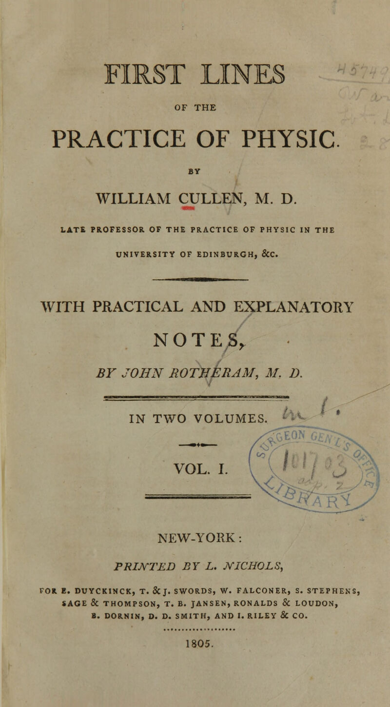 FIRST LINES OF THE PRACTICE OF PHYSIC BY WILLIAM CULLEN, M. D. LATE PROFESSOR OF THE PRACTICE OF PHYSIC IN THE UNIVERSITY OF EDINBURGH, &C. WITH PRACTICAL AND EXPLANATORY NOTES, BY JOHN ROTHERAM, M. D. 7 IN TWO VOLUMES. VOL. I. NEW-YORK : PRINTED BY L. JVICHOLS, FOR E. DUYCKINCK, T. &J. SWORDS, W. FALCONER, S. STEPHENS, SAGE & THOMPSON, T. B. JANSEN, RONALDS & LOUDON, B. DORNIN, D. D. SMITH, AND I. RILEY & CO. 1805.