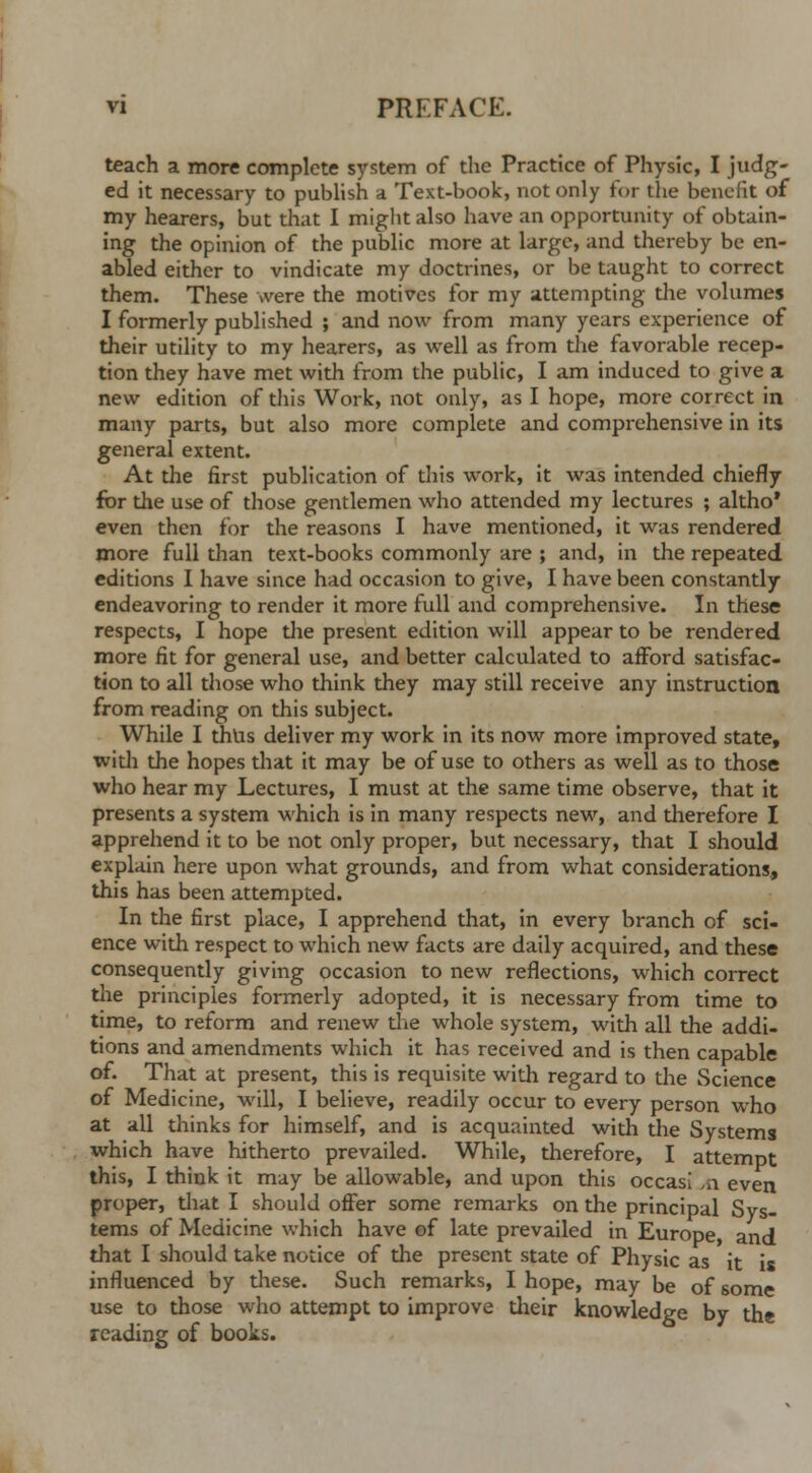 teach a more complete system of the Practice of Physic, I judg- ed it necessary to publish a Text-book, not only for the benefit of my hearers, but that I might also have an opportunity of obtain- ing the opinion of the public more at large, and thereby be en- abled either to vindicate my doctrines, or be taught to correct them. These were the motives for my attempting the volumes I formerly published ; and now from many years experience of their utility to my hearers, as well as from the favorable recep- tion they have met with from the public, I am induced to give a new edition of this Work, not only, as I hope, more correct in many parts, but also more complete and comprehensive in its general extent. At the first publication of this work, it was intended chiefly for the use of those gentlemen who attended my lectures ; altho' even then for the reasons I have mentioned, it was rendered more full than text-books commonly are ; and, in the repeated editions I have since had occasion to give, I have been constantly endeavoring to render it more full and comprehensive. In these respects, I hope the present edition will appear to be rendered more fit for general use, and better calculated to afford satisfac- tion to all those who think they may still receive any instruction from reading on this subject. While I thus deliver my work in its now more improved state, with the hopes that it may be of use to others as well as to those who hear my Lectures, I must at the same time observe, that it presents a system which is in many respects new, and therefore I apprehend it to be not only proper, but necessary, that I should explain here upon what grounds, and from what considerations, this has been attempted. In the first place, I apprehend that, in every branch of sci- ence with respect to which new facts are daily acquired, and these consequently giving occasion to new reflections, which correct the principles formerly adopted, it is necessary from time to time, to reform and renew the whole system, with all the addi- tions and amendments which it has received and is then capable of. That at present, this is requisite with regard to the Science of Medicine, will, I believe, readily occur to every person who at all thinks for himself, and is acquainted with the Systems which have hitherto prevailed. While, therefore, I attempt this, I think it may be allowable, and upon this occasi a\ even proper, that I should offer some remarks on the principal Sys- tems of Medicine which have of late prevailed in Europe and that I should take notice of the present state of Physic as it is influenced by these. Such remarks, I hope, may be of some use to those who attempt to improve their knowledge by the reading of books.