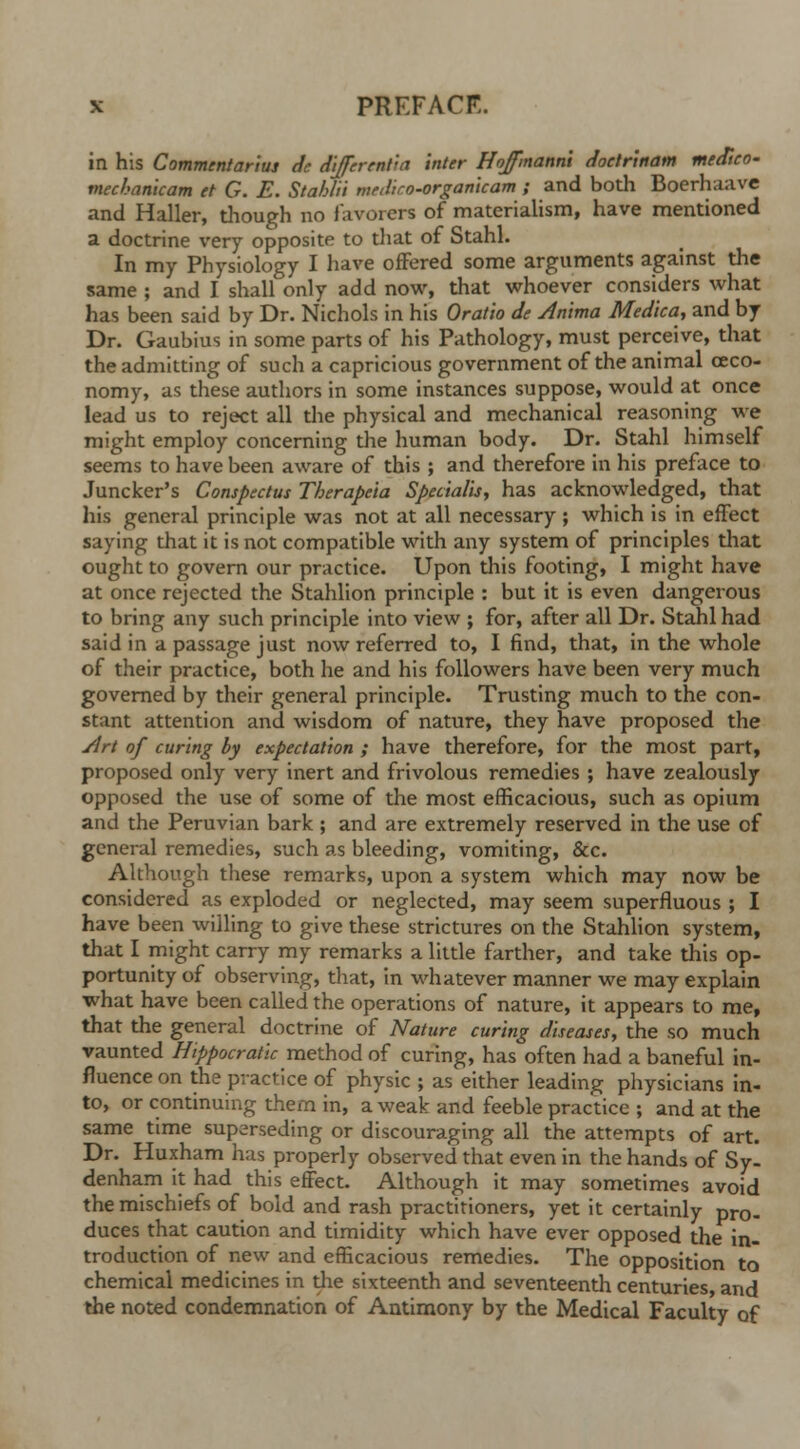 in his Commentarius dc differentia inter Hojfmanni docirinam medico- mechanicam et G. E. Stahlii meiliro-orgamcam ; and both Boerhaave and Haller, though no favorers of materialism, have mentioned a doctrine very opposite to that of Stahl. In my Physiology I have offered some arguments against the same ; and I shall only add now, that whoever considers what has been said by Dr. Nichols in his Oratio de Anima Medica, and by Dr. Gaubius in some parts of his Pathology, must perceive, that the admitting of such a capricious government of the animal ceco- nomy, as these authors in some instances suppose, would at once lead us to reject all the physical and mechanical reasoning we might employ concerning the human body. Dr. Stahl himself seems to have been aware of this ; and therefore in his preface to Juncker's Conspectus Therapcia Specialis, has acknowledged, that his general principle was not at all necessary; which is in effect saying that it is not compatible with any system of principles that ought to govern our practice. Upon this footing, I might have at once rejected the Stahlion principle : but it is even dangerous to bring any such principle into view ; for, after all Dr. Stahl had said in a passage just now referred to, I find, that, in the whole of their practice, both he and his followers have been very much governed by their general principle. Trusting much to the con- stant attention and wisdom of nature, they have proposed the Art of curing by expectation ; have therefore, for the most part, proposed only very inert and frivolous remedies ; have zealously opposed the use of some of the most efficacious, such as opium and the Peruvian bark ; and are extremely reserved in the use of general remedies, such as bleeding, vomiting, &c. Although these remarks, upon a system which may now be considered as exploded or neglected, may seem superfluous ; I have been willing to give these strictures on the Stahlion system, that I might carry my remarks a little farther, and take this op- portunity of observing, that, in whatever manner we may explain what have been called the operations of nature, it appears to me, that the general doctrine of Nature curing diseases, the so much vaunted Hippocratk method of curing, has often had a baneful in- fluence on the practice of physic ; as either leading physicians in- to, or continuing them in, a weak and feeble practice ; and at the same time superseding or discouraging all the attempts of art. Dr. Huxham has properly observed that even in the hands of Sy- denham it had this effect. Although it may sometimes avoid the mischiefs of bold and rash practitioners, yet it certainly pro- duces that caution and timidity which have ever opposed the in- troduction of new and efficacious remedies. The opposition to chemical medicines in die sixteenth and seventeenth centuries and the noted condemnation of Antimony by the Medical Faculty of