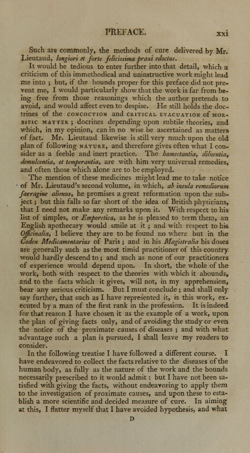 Such are commonly, the methods of cure delivered by Mr. JLieutaud, longiori et forte felicissima praxi edoctus. It would be tedious to enter further into that detail, which a criticism of this immethodical and uninstructive work might lead me into ; but, if the bounds proper for this preface did not pre- vent me, I would particularly show that the work is far from be- ing free from those reasonings which the author pretends to avoid, and would affect even to despise. He still holds the doc- trines of the CONCOCTION and CRITICAL EVACUATION of MOR- BIFIC matter; docrines depending upon subtile theories, and which, in my opinion, can in no wise be ascertained as matters of fact. Mr. Lieutaud likewise is still very much upon the old plan of following nature, and dierefore gives often what I con- sider as a feeble and inert practice. The hamectantia, diluentia, demulcentia, et temperantia, are with him very universal remedies, and often those which alone are to be employed. The mention of these medicines might lead me to take notice of Mr. Lieutaud's second volume, in which, ab insula remediorum farragine alienut, he promises a great reformation upon the sub- ject ; but this falls so far short of the idea of British physicians, that I need not make any remarks upon it. With respect to his list of simples, or Emporeticay as he is pleased to term them, an English apothecary would smile at it ; and with respect to hi« Officinalis I believe they are to be found no where but in the Codex Medicamentarius of Paris ; and in his Magistralia his doses are generally such as the most timid practitioner of this country would hardly descend to ; and such as none of our practitioners of experience would depend upon. In short, the whole of the work, both with respect to the theories with which it abounds, and to the facts which it gives, will not, in my apprehension, bear any serious criticism. But I must conclude ; and shall only say further, that such as I have represented it, is this work, ex- ecuted by a man of the first rank in the profession. It is indeed for that reason I have chosen it as the example of a work, upon the plan of giving facts only, and of avoiding the study or even the notice of the proximate causes of diseases ; and with what advantage such a plan is pursued, I shall leave my readers to consider. In the following treatise I have followed a different course. I have endeavored to collect the facts relative to the diseases of the human body, as fully as the nature of the work and the bounds necessarily prescribed to it would admit: but I have not been sa- tisfied with giving the facts, without endeavoring to apply them to the investigation of proximate causes, and upon these to esta- blish a more scientific and decided measure of cure. In aiming at this, I flatter myself that I have avoided hypothesis, and what D