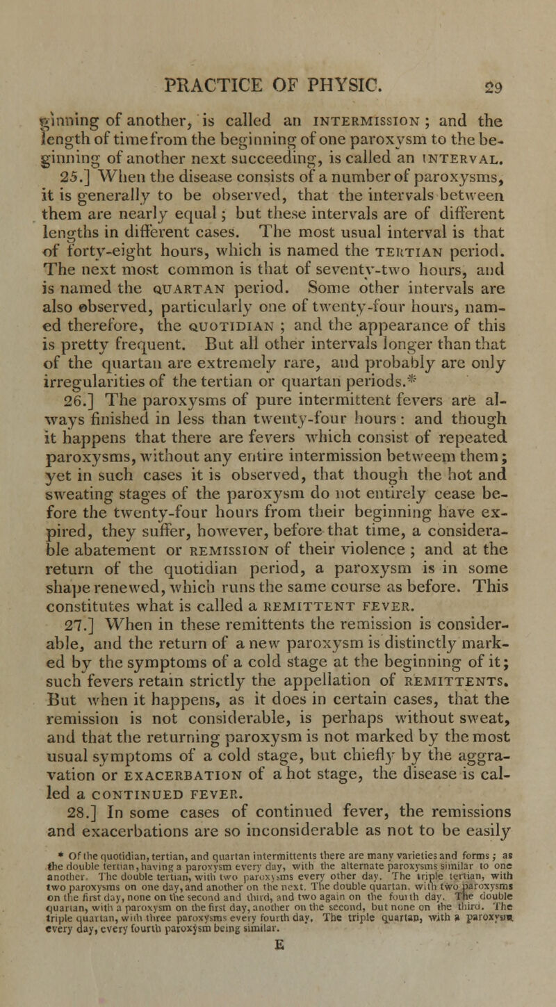 ginning of another,'is called an intermission; and the length of time from the beginning of one paroxysm to the be- ginning of another next succeeding, is called an interval. 25.] When the disease consists of a number of paroxysms, it is generally to be observed, that the intervals between them are nearly equal; but these intervals are of different lengths in different cases. The most usual interval is that of forty-eight hours, which is named the tertian period. The next most common is that of seventy-two hours, and is named the quartan period. Some other intervals are also observed, particularly one of twenty-four hours, nam- ed therefore, the quotidian ; and the appearance of this is pretty frequent. But all other intervals longer than that of the quartan are extremely rare, and probably are only irregularities of the tertian or quartan periods.* 26.] The paroxysms of pure intermittent fevers are al- ways finished in less than twenty-four hours: and though it happens that there are fevers which consist of repeated paroxysms, without any entire intermission betweem them; yet in such cases it is observed, that though the hot and sweating stages of the parox)Tsm do not entirely cease be- fore the twenty-four hours from their beginning have ex- pired, they suffer, however, before that time, a considera- ble abatement or remission of their violence ; and at the return of the quotidian period, a paroxysm is in some shape renewed, which runs the same course as before. This constitutes what is called a remittent fever. 27.] When in these remittents the remission is consider- able, and the return of a new paroxysm is distinctly mark- ed by the symptoms of a cold stage at the beginning of it; such fevers retain strictly the appellation of remittents. But when it happens, as it does in certain cases, that the remission is not considerable, is perhaps without sweat, and that the returning paroxysm is not marked by the most usual symptoms of a cold stage, but chiefly by the aggra- vation or exacerbation of a hot stage, the disease is cal- led a CONTINUED FEVER. 28.] In some cases of continued fever, the remissions and exacerbations are so inconsiderable as not to be easily * Of (he quotidian, tertian, and quartan intermittents there are many varieties and forms; as the double tertian,having a parovysm every day, with the alternate paroxysms similar to one another The double tertian, with two paroxysms ever}' other day. The triple tertian, with two paroxysms on one day, and another on the next. The double quartan, with two paroxysms en the first day, none on the second and thud, and two again on the fouith day. The double <|iianan, with a paroxysm on the first day, another on the second, but none on the third. The triple quartan, wiih three paroxysms every fourth day. The triple quartan, with a paroxysm, every day, every fourth paroxysm being similar. E