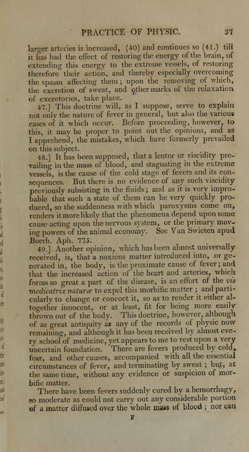 larger arteries is increased, (40) and continues so (41.) till it has had the effect of restoring the energy of the brain, of extending this energy to the extreme vessels, of restoring therefore their action, and thereby especially overcoming the spasm affecting them; upon the removing of which, the excretion of sweat, and other marks of the relaxation of excretories, take place. 47.J This doctrine will, as I suppose, serve to explain not only the nature of fever in general, but also the various cases of it which occur. Before proceeding, hoAvever, to this, it may be proper to point out the opinions, and as I apprehend, the mistakes, which have formerly prevailed on this subject. 48.] It has been supposed, that a lentor or viscidity pre- vailing in the mass of blood, and stagnating in the extreme vessels, is the cause of the cold stage of fevers and its con- sequences. But there is no evidence of any such viscidity previously subsisting in the fluids; and as it is very impro- bable that such a state of them can be very quickly pro- duced, so the suddenness with which paroxysms come on, renders it more likely that the phenomena depend upon some cause acting upon the nervous system, or the primary mov- ing powers of the animal economy. See Van Swieten apud Boerh. Aph. 775. 49.] Another opinion, which has been almost.universally received, is, that a noxious matter introduced into, or ge- nerated in, the body, is the proximate cause of fever; and that the increased action of the heart and arteries, which forms so great a part of the disease, is an effort of the via medicatrixnature to expel this morbific matter ; and parti- cularly to change or concoct it, so as to render it either al- together innocent, or at least, fit for being more easily thrown out of the body. This doctrine, however, although of as great antiquity as any of the records of physic now remaining, and although it has been received by almost eve- ry school of medicine, yet appears to me to rest upon a very uncertain foundation. There are fevers produced by cold, fear, and other causes, accompanied with all the essential circumstances of fever, and terminating by sweat; buf, at the same time, without any evidence or suspicion of mor- bific matter. There have been fevers suddenly cured by a hemorrhage, so moderate as could not carry out any considerable portion of a matter diffused over the whole mass of blood ; nor can