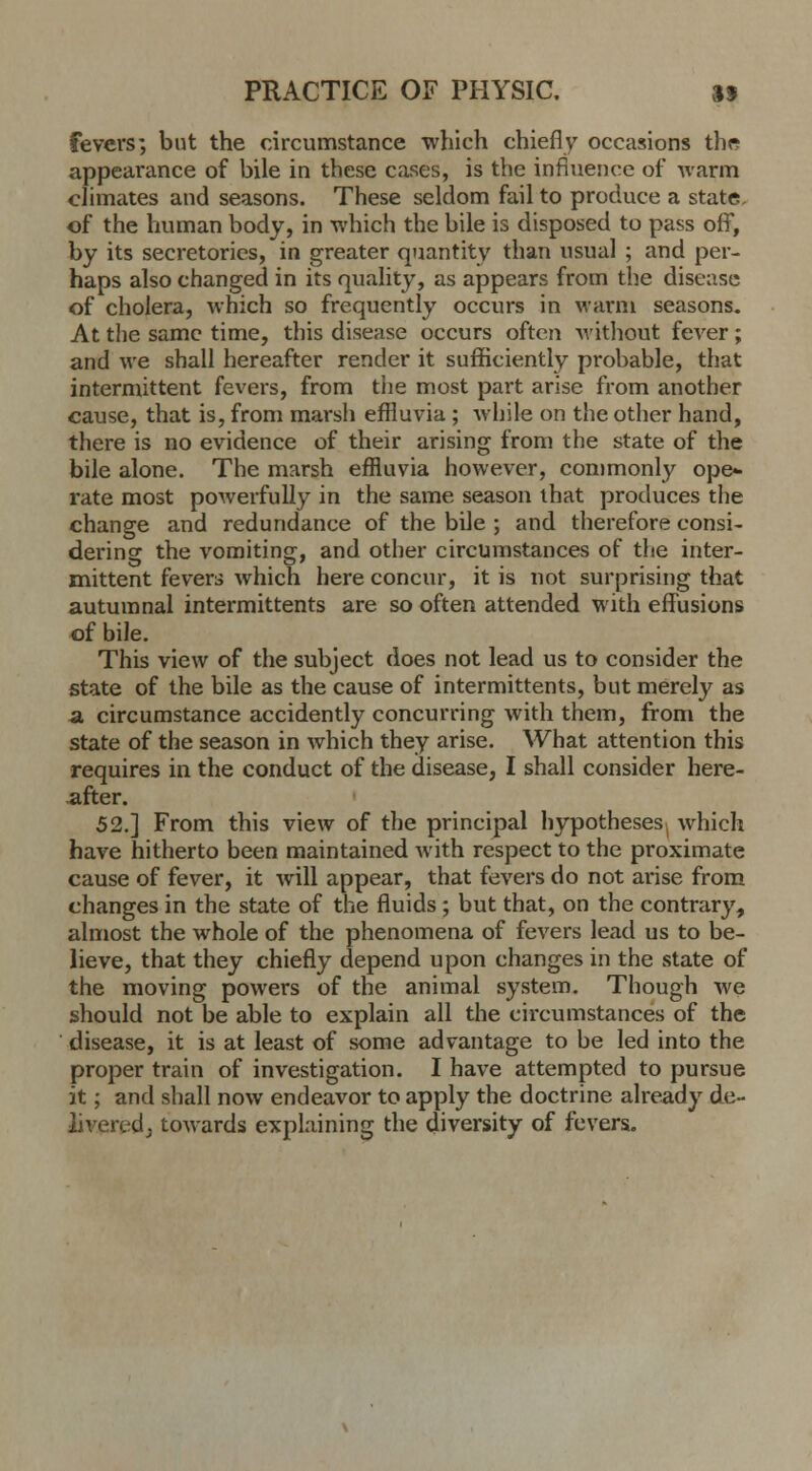 fevers; but the circumstance -which chiefly occasions the appearance of bile in these cases, is the influence of warm climates and seasons. These seldom fail to produce a state, of the human body, in which the bile is disposed to pass off, by its secretories, in greater quantity than usual ; and per- haps also changed in its quality, as appears from the disease of cholera, which so frequently occurs in warm seasons. At the same time, this disease occurs often -without fever; and we shall hereafter render it sufficiently probable, that intermittent fevers, from the most part arise from another cause, that is, from marsh effluvia ; while on the other hand, there is no evidence of their arising from the state of the bile alone. The marsh effluvia however, commonly ope- rate most powerfully in the same season that produces the change and redundance of the bile ; and therefore consi- dering the vomiting, and other circumstances of the inter- mittent fevers which here concur, it is not surprising that autumnal intermittents are so often attended with effusions of bile. This view of the subject does not lead us to consider the state of the bile as the cause of intermittents, but merely as a circumstance accidently concurring with them, from the state of the season in which they arise. What attention this requires in the conduct of the disease, I shall consider here- after. 52.] From this view of the principal hypotheses, which have hitherto been maintained with respect to the proximate cause of fever, it will appear, that fevers do not arise from changes in the state of the fluids; but that, on the contrary, almost the whole of the phenomena of fevers lead us to be- lieve, that they chiefly depend upon changes in the state of the moving powers of the animal system. Though we should not be able to explain all the circumstances of the disease, it is at least of some advantage to be led into the proper train of investigation. I have attempted to pursue it; and shall now endeavor to apply the doctrine already de- livered; towards explaining the diversity of fevers.