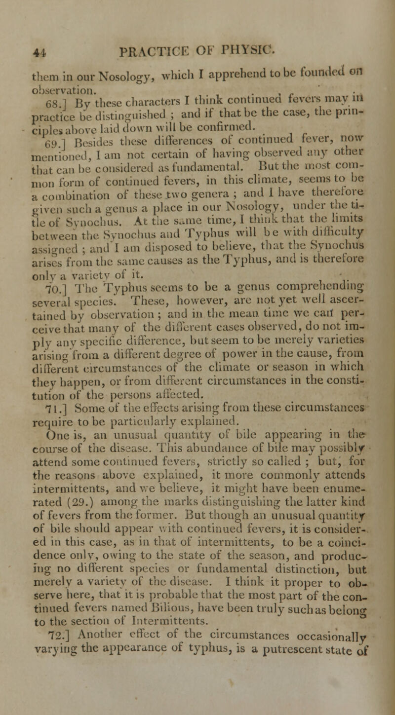 them in our Nosology, which I apprehend to be founded on observation. 68 ] By these characters I think continued fevers may IB practice be distinguished ; and if that be the case, the prin- ciples above laid clown will be confirmed. 69 1 Besides these differences of continued fever, now mentioned, I am not certain of having observed any other that can be considered as fundamental. But the most com- mon form of continued fevers, in this climate, seems to be a combination of these two genera ; and 1 have therefore given such a genus a place in our Nosology, under the ti- tle of SyDochus. At the same time, I think that the limits between the Synochus and Typhus will be with difficulty assigned ; and I am disposed to believe, that the Synochus arises from the same causes as the Typhus, and is therefore onlv a variety of it. 70.] The Typhus seems to be a genus comprehending several species. These, however, are not yet well ascer- tained by observation ; and in the mean time we call per- ceive that many of the different cases observed, do not im- ply any specific difference, but seem to be merely varieties arising from a different degree of power in the cause, from different circumstances of the climate or season in which they happen, or from different circumstances in the consti- tution of the persons affected. 71.] Some of the effects arising from these circumstances require to be particularly explained. One is, an unusual quantity of bile appearing in the course of the disease. This abundance of bile may possibly attend some continued fevers, strictly so called ; but, for the reasons above explained, it more commonly attends intermittents, and \vc believe, it might have been enume- rated (29.) among the marks distinguishing the latter kind of fevers from the former. But though an unusual quantity of bile should appear with continued fevers, it is consider- ed in this case, as in that of intermittents, to be a coinci- dence onlv, owing to the. state of the season, and produc- ing no different species or fundamental distinction, but merely a variety of the disease. I think it proper to ob- serve here, that it is probable that the most part of the con- tinued fevers named Bilious, have been truly suchas belong to the section of Intermittents. 72.] Another effect of the circumstances occasionally varying the appearance of typhus, is a putrescent state of