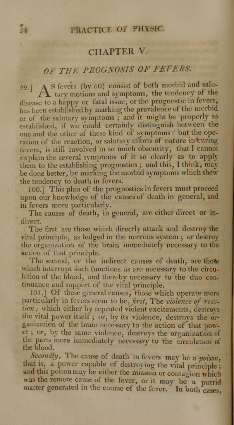 CHAPTER V. OF THE PROGNOSIS OF FEVERS. A S fevers (bv CO) consist of botli morbid and sah:- J\ tary motions and symptoms, the tendency of the disease to a happy or fatal issue, or the prognostic in fevers, bas been established by marking the prevalence of the morbid, or of the salutary symptoms ; and it might be properly so established, if we could certainly distinguish between the one and the other of these kind of symptoms: but the ope- ration of the reaction, or salutaiy efforts of nature injuring is, is still involved in so much obscurity, that I cannot explain the several symptoms of it so clearly as to apply them to the establishing prognostics ; and this, I think, may be done better, by marking the morbid symptoms which shew the tendency to death in levers. J 00.] This plan of the prognostics in fevers must proceed upon our knowledge of the causes of death in general, and in fevers more particularly. The causes of death, in general, are either direct or in- direct. The first are those which directly attack and destroy the vital principle.-, as lodged in the nervous system ; or destroy the organization of the brain immediately necessary to the action of that principle. The second, or the indirect causes of death, are thoSe which interrupt such functions as are necessary to the circu- lation of the blood, and thereby necessary to the due con- tinuance and support of tne vital principle. 10].] Of these general causes, those which operate more particularly in fevers seem to he, first, The violence of re tion ; which either by repeated violent excitements, destroys the vital power itself ; or, by its violence, destroys the or- ganization of the brain necessary to the action of that pow- er ; or, by the same violence, destroys the organization of the parts more immediately necessary to the circulation of the blood. Secondly, The cause of death in fevers may be a poison, that is, a power capable of destroying the vital principle; and this poi:,onmay be either the miasma or contagion which was the remote cause of the fever, or it may be° a putrid matter generated in the course of the fever. In both case<.