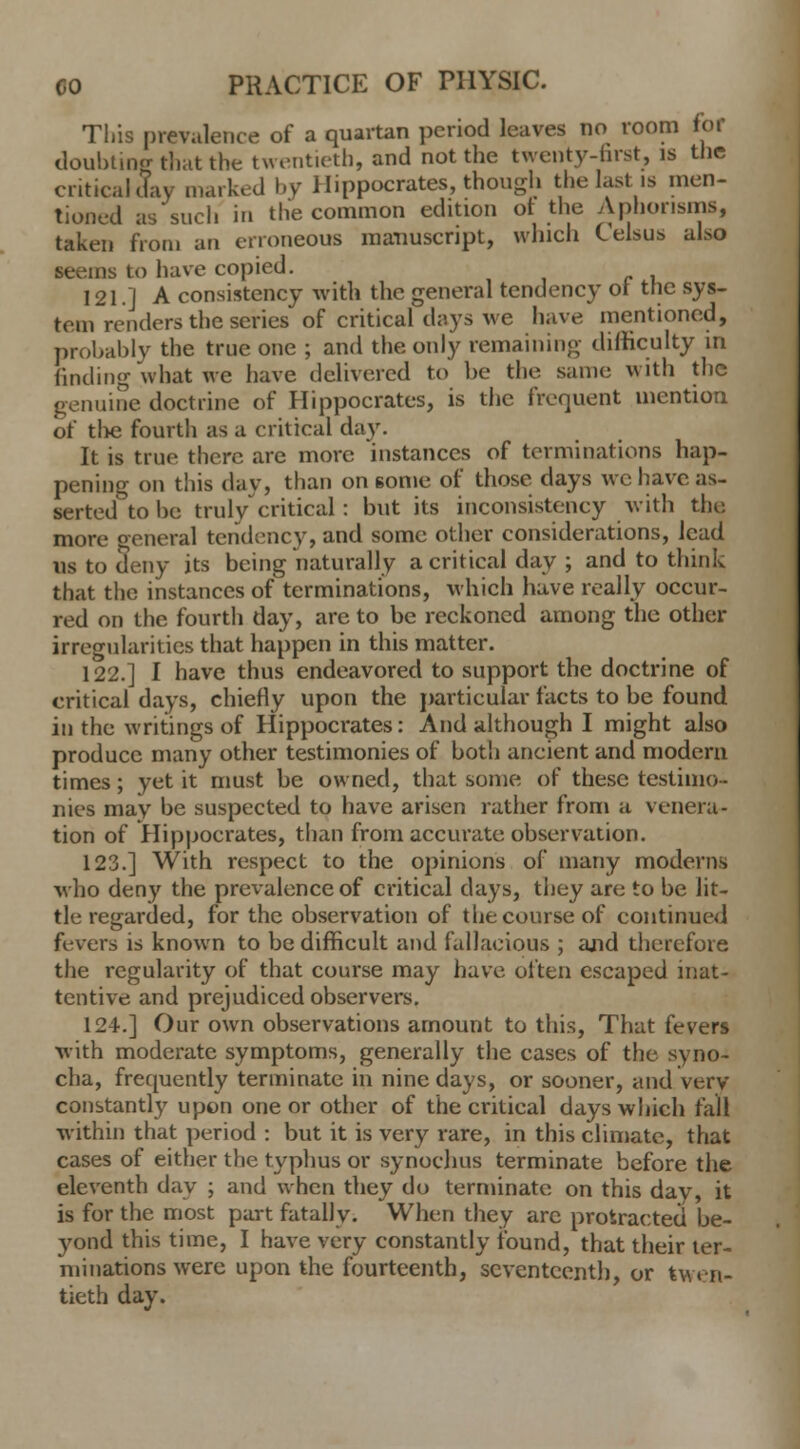 This prevalence of a quartan period leaves no room for doubting that the twentieth, and not the twenty-first, is the critical day marked by Hippocrates, though the last is men- tioned as such in the common edition or the Aphorisms, taken from an erroneous manuscript, which Celsus also seems to have copied. 121.1 A consistency with the general tendency ot the sys- tem renders the series of critical days we have mentioned, probably the true one ; and the only remaining difficulty in finding what we have delivered to be the same with the genuine doctrine of Hippocrates, is the frequent mention of the fourth as a critical day. It is true there are more instances of terminations hap- pening on this dav, than on some of those days we have as- serted to he truly critical: but its inconsistency with the more general tendency, and some other considerations, lead us to deny its being naturally a critical day ; and to think that the instances of terminations, which have really occur- red on the fourth day, are to be reckoned among the other irregularities that happen in this matter. 122.] I have thus endeavored to support the doctrine of critical days, chiefly upon the particular facts to be found in the writings of Hippocrates: And although I might also produce many other testimonies of both ancient and modern times; yet it must be owned, that some of these testimo- nies may be suspected to have arisen rather from a venera- tion of Hippocrates, than from accurate observation. 123.] With respect to the opinions of many moderns who deny the prevalence of critical days, they are to be lit- tle regarded, for the observation of the course of continued fevers is known to be difficult and fallacious ; and therefore the regularity of that course may have often escaped inat- tentive and prejudiced observers. 124.] Our own observations amount to this, That fevers with moderate symptoms, generally the cases of the syno- cha, frequently terminate in nine days, or sooner, and very constantly upon one or other of the critical days which fall within that period : but it is very rare, in this climate, that cases of either the typhus or synochus terminate before the eleventh day ; and when they do terminate on this day, it is for the most part fatally. When they arc protracted be- 3'ond this time, I have very constantly found, that their ter- minations were upon the fourteenth, seventeenth, or twen- tieth day.