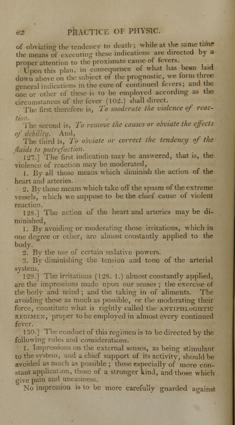 of obviating the tendency to death ; whitest the same tune the means of executing these indications are directed by a proper attention to the proximate cause oj fevers. Upon this plan, in consequence ot what has been laid down above on the subject of the prognostic, we form three general indications in the cure of continued fevers; and the one or other of these is to be employed according as the circumstances of the fever (102.) shall direct. The first therefore is, To moderate the violence of reac- The second is, To remove the causes or obviate the ejects of debility. And, The third is, To obviate or correct the tendency of the fluids to putrefaction. 127.] The first indication may be answered, that is, the violence of reaction may be moderated, 1. By all those means which diminish the action of the heart and arteries. 2. By those means which take off the spasm of the extreme vessels, which we suppose to be the chief cause of violent reaction. I2S.] The action of the heart and arteries maybe di- minished, 1. By avoiding or moderating those irritations, which in one degree or other, are almost constantly applied to the body. 2. By the use of certain sedative powers. '.). By diminishing the tension and tone of the arterial system. 129.] The irritations (123. 1.) almost constantly applied, are the impressions made upon our senses ; the exercise of the body and mind; and the taking in of aliments. The avoiding these as much as possible, or the moderating their force, constitute what is rightly called the antiphlogistic regimen, proper to be employed in almost every continued fever. 130.] The conduct of this regimen is to be directed by the following rules and considerations. 1. Impressions on the external senses, as being stimulant to the system, and a chief support of its activity, should he avoided as much as possible ; those especially of more con- stant application, those of a stronger kind, and those which give pain and uneasim No impression is to be more carefully guarded against.