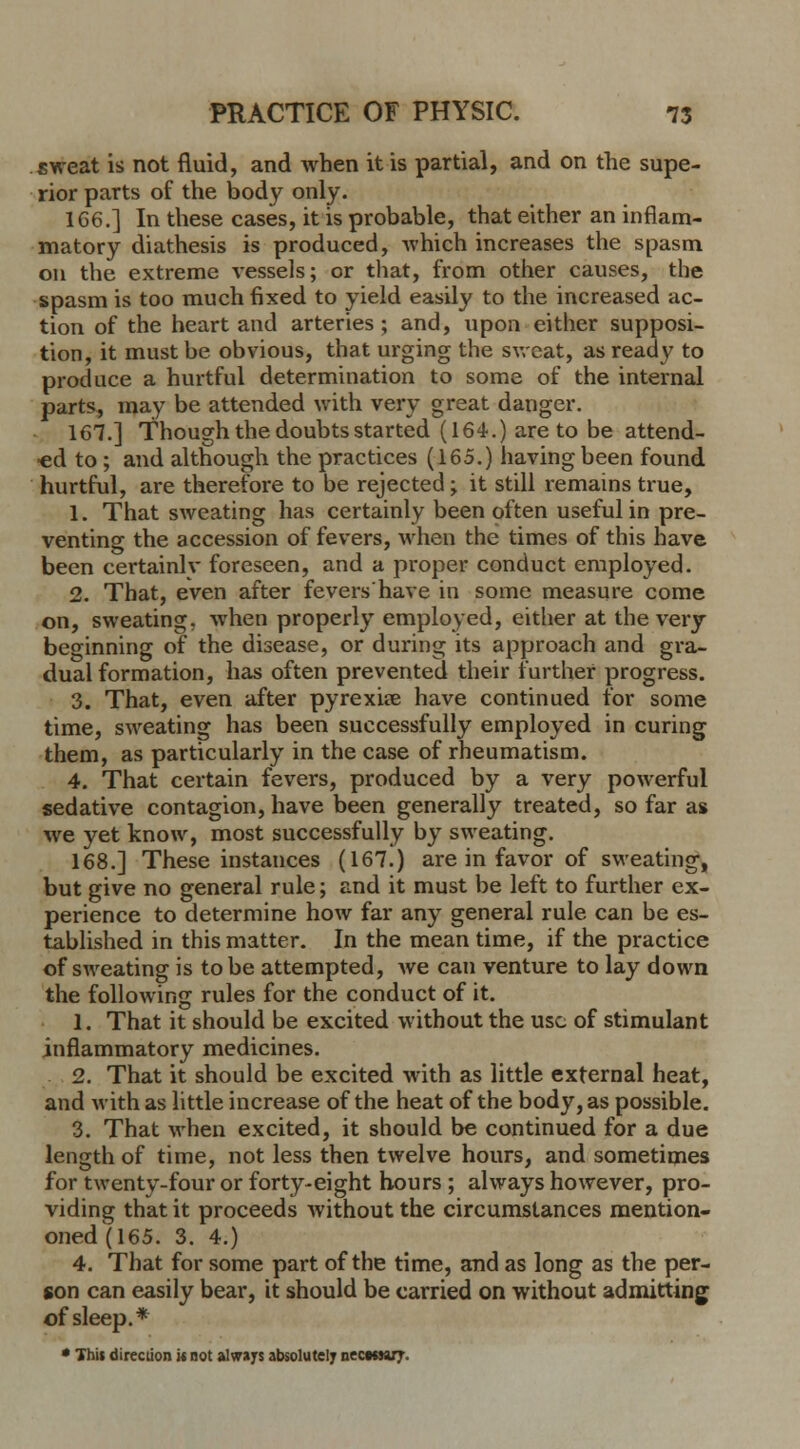 sweat is not fluid, and when it is partial, and on the supe- rior parts of the body only. 166.] In these cases, it is probable, that either an inflam- matory diathesis is produced, which increases the spasm on the extreme vessels; or that, from other causes, the spasm is too much fixed to yield easily to the increased ac- tion of the heart and arteries ; and, upon either supposi- tion, it must be obvious, that urging the sweat, as ready to produce a hurtful determination to some of the internal parts, may be attended with very great danger. 167.] Though the doubts started (164.) are to be attend- ed to ; and although the practices (165.) having been found hurtful, are therefore to be rejected -y it still remains true, 1. That sweating has certainly been often useful in pre- venting the accession of fevers, when the times of this have been certainly foreseen, and a proper conduct employed. 2. That, even after fevershave in some measure come on, sweating, when properly employed, either at the very beginning of the disease, or during its approach and gra- dual formation, has often prevented their further progress. 3. That, even after pyrexia? have continued for some time, sweating has been successfully employed in curing them, as particularly in the case of rheumatism. 4. That certain fevers, produced by a very powerful sedative contagion, have been generally treated, so far as we yet know, most successfully by sweating. 168.] These instances (167.) are in favor of sweating, but give no general rule; and it must be left to further ex- perience to determine how far any general rule can be es- tablished in this matter. In the mean time, if the practice of sweating is to be attempted, we can venture to lay down the following rules for the conduct of it. 1. That it should be excited without the use of stimulant inflammatory medicines. 2. That it should be excited with as little external heat, and with as little increase of the heat of the body, as possible. 3. That when excited, it should be continued for a due length of time, not less then twelve hours, and sometimes for twenty-four or forty-eight hours ; always however, pro- viding that it proceeds without the circumstances mention- oned(165. 3. 4.) 4. That for some part of the time, and as long as the per- son can easily bear, it should be carried on without admitting of sleep.* * This direction w not always absolutely nectmry.