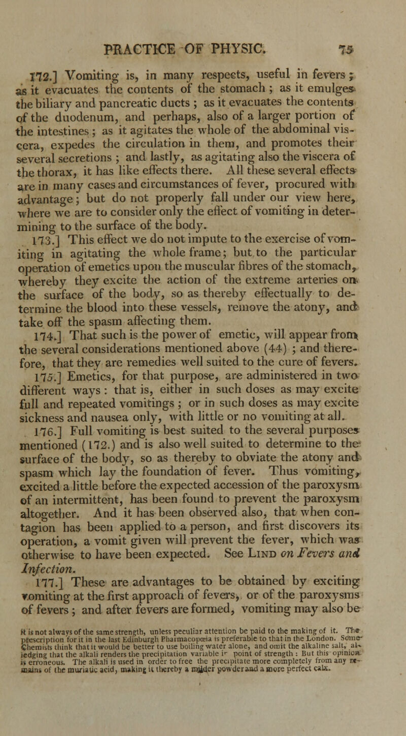 172.] Vomiting is, in many respects, useful in fevers ; as it evacuates the contents of the stomach ; as it emulges the biliary and pancreatic ducts ; as it evacuates the contents of the duodenum, and perhaps, also of a larger portion of the intestines ; as it agitates the whole of the abdominal vis- cera, expedes the circulation in them, and promotes their several secretions ; and lastly, as agitating also the viscera of the thorax, it has like effects there. All these several effects- are in many cases and circumstances of fever, procured with advantage; but do not properly fall under our view here, where we are to consider only the effect of vomiting in deter- mining to the surface of the body. 113.] This effect we do not impute to the exercise of vom- iting in agitating the whole frame; but to the particular operation of emetics upon the muscular fibres of the stomach, whereby they excite the action of the extreme arteries on. the surface of the body, so as thereby effectually to de- termine the blood into these vessels, remove the atony, and take off the spasm affecting them. 174.] That such is the power of emetic, will appear from* the several considerations mentioned above (44) ; and there- fore, that they are remedies well suited to the cure of fevers. 175.] Emetics, for that purpose, are administered in two different ways : that is, either in such doses as may excite full and repeated vomitings ; or in such doses as may excite sickness and nausea only, with little or no vomiting at all. 176.] Full vomiting is best suited to the several purposes mentioned (172.) and is also well suited to determine to the surface of the body, so as thereby to obviate the atony and spasm which lay the foundation of fever. Thus vomiting,, excited a little before the expected accession of the paroxysm of an intermittent, has been found to prevent the paroxysm altogether. And it has been observed also, that when con- tagion has been applied to a person, and first discovers its operation, a vomit given will prevent the fever, which was otherwise to have been expected. See Lind on Fevers and Infection. 177.} These are advantages to be obtained by exciting vomiting at the first approach of fevers, or of the paroxysms of fevers ; and after fevers are formed, vomiting may also be k is not always of the same strength, unless peculiar attention be paid to the making of it. Th* prescription for it in the last Edinburgh Pharmacopoeia is preferable to that in the London. Some- Chemists think that it would be better to use boiling water alone, and omit the alkaline salt, aU ledging that the alkali renders the precipitation variable i>- point of strength : But this opinion, is erroneous. The alkali is used in order to free the precipitate more completely from any re- mains of the muriatic acid, making it tliereby a mjider powderaad a mgre perfect calx.